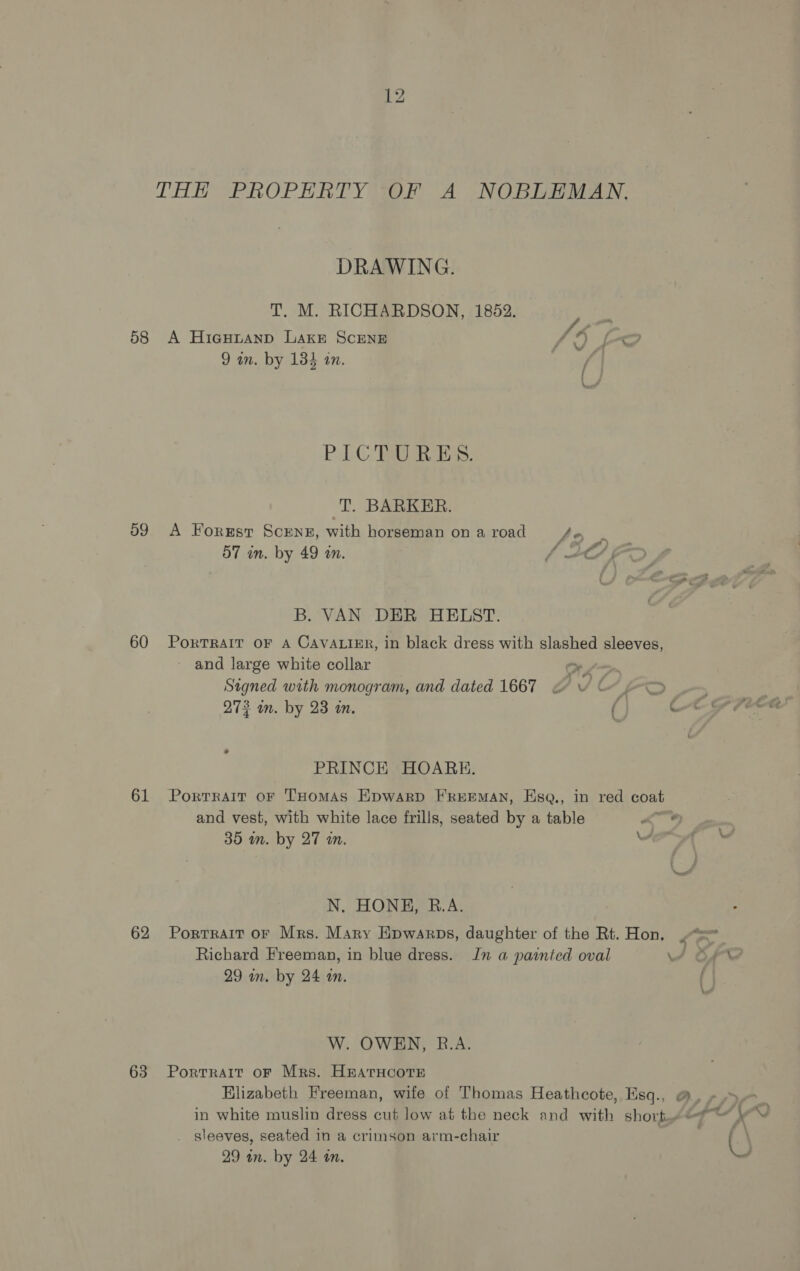 58 59 60 61 62 63 THH PROPERTY OF A NOBLEMAN, DRAWING. T. M. RICHARDSON, 1852. y A Hiesutanp LAakr SCENE f | . 9 in. by 134 an. / PAO TA, Ess: T. BARKER. A Forest SCENE, with horseman on a road ial 57 in. by 49 in. : / 2C/; B. VAN DER HELST. PorTRAIT OF A CAVALIER, in black dress with slashed sleeves, ~ and large white collar ONL Signed with monogram, and dated 1667 < te “oO 273 in. by 23 in. ( e PRINCE HOARE. Portrait oF THomAS Epwarp FREEMAN, Hsq., in red coat and vest, with white lace frills, seated by a table 35 mm. by 27 in. “ N. HONH, R.A. Portrait or Mrs. Mary Hpwarps, daughter of the Rt. Hon. Richard Freeman, in blue dress. Jn a painted oval 29 in. by 24 on. W. OWEN, B.A. PortrRAIT OF Mrs. H&amp;EATHCOTE . sleeves, seated in a crimson arm-chair 29 in. by 24 an.