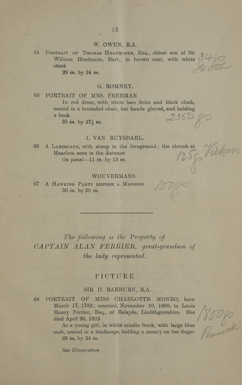 W. OWEN, B.A. 64 Portrait or THomas Hearacote, Hsq., eldest son of. Sir William Heathcote, Bart., in brown coat, with white stock 29 m. by 24 im. G. ROMNEY. 65 PORTRAIT OF MRS. FREEMAN In red dress, with white lace fichu and black cloak, seated in a brocaded chair, her hands gloved, and holding a book | 9 24° 35 in. by 274 tn. Spe J. VAN RUYSDAEL. Haarlem seen in the distance On panel—11 in. by 13 am. fé WOUVERMANS. 67 A Hawkine Party BEFORE A MANSION 30 wm. by 39 wm. The following is the Property of the lady represented. |g) Ot SN. ba oh SIR H. RAEBURN, R.A. 68 PORTRAIT OF MISS CHARLOTTE MONRO, born March 17, 1782; married, November 10, 1808, to Louis Henry Ferrier, Esq., of Belsyde, Linlithgowshire. She died April 26, 1822 sash, seated in a landscape, holding a canary on her finger 29 m. by 24 a. See Illustration * of