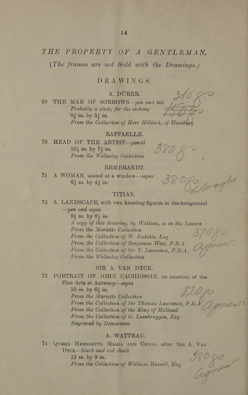 THE PROPERTY OF A GENTLEMAN. (The frames are not Sold with the Drawings.) DRAWINGS. A. DURER. 340 FO? 69 THE MAN OF SORROWS—pen and ink > ~ | Probably a study for the etching Fé — fp Kee 83 in. by 5} in. FADD Fr om the Collection of Herr Hibbick, of Hamblyt if] RAFFAELUE. 70 HEAD OF THE ARTIST—pencil . 104 am. by 74'in. the From the Wellesley Collection REMBRANDT. 71 A WOMAN, seated at a window—sepia be atte p= 63 om. by 43 wm. VOoMAY » i TITIAN, 72 A LANDSCAPE, with two kneeling figures in the foreground —pen and sepia 9+ im. by 84 in. A copy of this drawing, by Watteau, ts in the Lowvre From the Mariette Collection FP # From the Collection of W. Esdaile, Esq. From the Collection of Benjamin West, P.R.A, From the Collection of Sir T. Lawrence, P.R.A. From the Wellesley Collection SIR A. VAN DYCK. 73 PORTRAIT OF JOHN CACHIOSSIN, an amateur of the Fine Arts at Antwerp—septa <- 10 in. by 62 in. y LO Pe From the Martette Collection ere. From the Collection of Sir Thomas Lawrence, P.R. ye A From the Collection of the King of Holland 7 From the Collection of G. Leenbruggen, Esq. Engraved by Demarteau A. WATTEAU. 74 QuppN Henrietta Maria ann Cainp, after Six A. VAN Dycx—black and red chalk fi Ee 12 wn. by 9 an. NYY OG Erom the Collection of William Russell, Hsq.