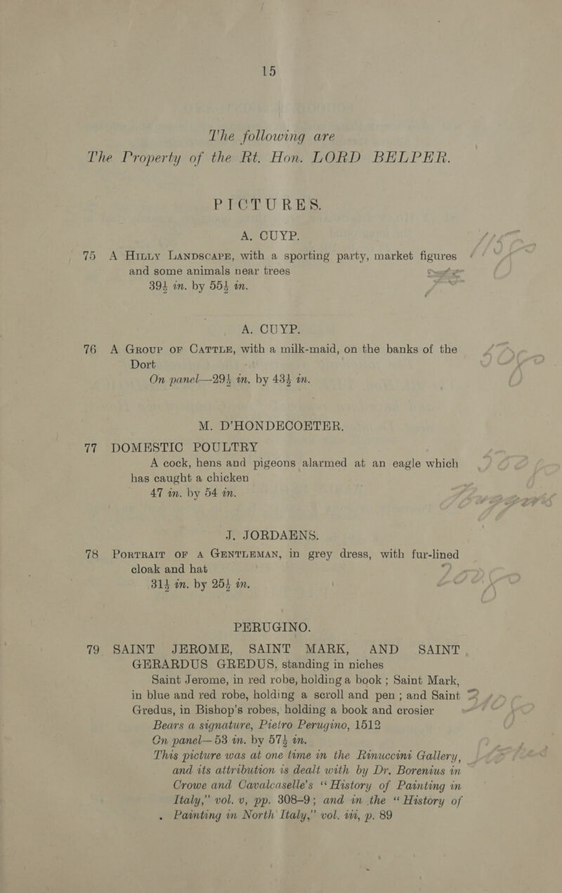 The following are 76 ot 78 otra) 1K ige: wee YE A Hiniy Lanpscapn, with a sporting party, market pees and some animals near trees 394 an. by 554 an. ACU Yi A Groupe oF CATTLE, with a milk-maid, on the banks of the Dort On panel—29} am. by 434 an. M. D’HONDECOETER. DOMESTIC POULTRY A cock, hens and pigeons alarmed at an eagle which has caught a chicken AT in. by 54 an. J. JORDAENS. PoRTRAIT OF A GENTLEMAN, in grey dress, with fur-lined cloak and hat ? 314 in. by 254 on, PERUGINO. SAINT JEROME, SAINT MARK, AND = SAINT GERARDUS GREDUS, standing in niches Saint Jerome, in red robe, holding a book; Saint Mark, Gredus, in Bishop’s robes, holding a book and crosier Bears a signature, Pietro Perugino, 1512 Cn panel— 53 m. by 574 an. This prcture was at one teme m the Ranuccini Gallery, and tts attribution vs dealt with by Dr. Borenius in Crowe and Cavalcaselle’s ‘* History of Painting in Italy,” vol. v, pp. 308-9; and in the “ History of Painting nm North Italy,” vol. wa, p. 89