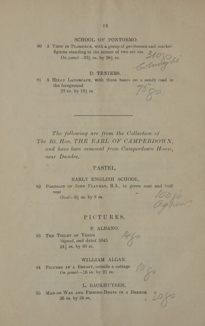 SCHOOL OF PONTORMO. 80 A ViEw IN FLORENCE, with a group of gentlemen and market- figures standing at the corner of two str.ets 9 , ) £ On panel—334 in. by 28) an. st ct D. TENIERS. 81 A Hinuy Lanpscapez, with three boors on a sandy road in the foreground i a 23 an. by 183 an. fr The following are from the Collection of The Rt. Hon. THE HARL OF CAMPERDOWN, and have been removed from Camperdown House, near Dundee. PASTEL. EARLY ENGLISH SCHOOL. 82 PortTRAIT OF JOHN HLAxman, R.A., in green coat and buff 3 vest ie Oval—9k in. by 8 mm. Po CLEC ES. F. ALBANO. 83 Tue TornT or VENUS Signed, and dated 1645 244 an. by 30 a. WILLIAM ALLAN. 84 Eicures at A Repast, outside a cottage On panel—16 an. by 21 am. Vo L. BACKHUYSEN., 85 Man-or-War AND FisHine-Boats IN A BREEZE « 26 m. by 34 an,