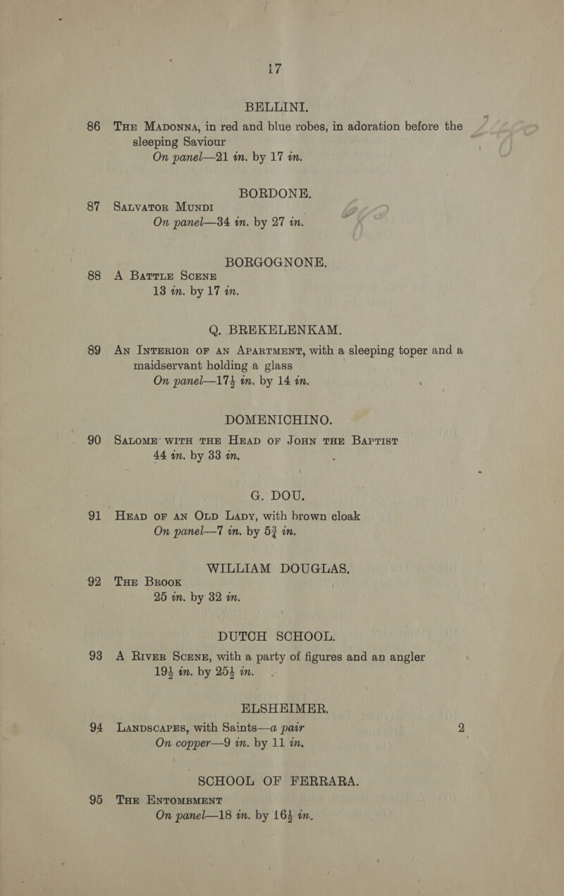 86 87 88 89 90 91 92 93 95 BELLINI. THe Maponna, in red and blue robes, in adoration before the sleeping Saviour On panel—21 wm. by 17 in. BORDONE. Satvator Munp1 On panel—34 im. by 27 im. BORGOGNONHE. A Battie SCENE 13 wn. by 17 in. Q. BREKELENKAM. An INTERIOR OF AN APARTMENT, with a sleeping toper and a maidservant holding a glass On panel—173 in. by 14 in. DOMENICHINO. SALOME’ WITH THE HEAD OF JOHN THE BAPTIST 44 in. by 33 1m. GG DOM, Heap oF AN Oxp Lapy, with brown cloak On panel—T in. by 5? in. WILLIAM DOUGLAS. THe Brook 25 wm. by 32 i. DUTCH SCHOOL. A River Sceng, with a party of figures and an angler 193 am. by 254 im. ELSHEIMER. LANDSCAPES, with Saints—a pair 2 On copper—9 in. by 11 in. SCHOOL OF FERRARA. THE ENTOMBMENT