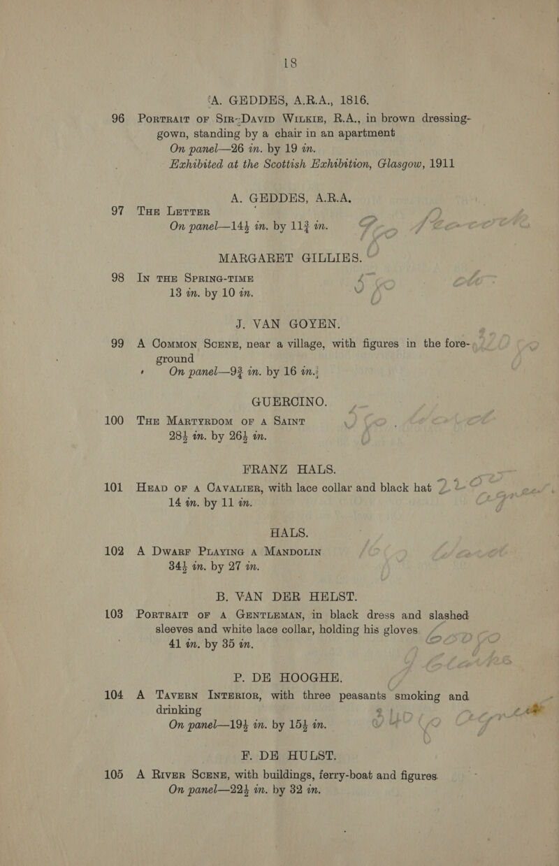 96 97 98 99 100 101 102 103 104 105 ‘A. GEDDES, A.R.A., 1816. Portrait oF Sir-Davin Wrxkiz, R.A., in brown dressing- gown, standing by a chair in an apartment On panel—26 in. by 19 an. Haxhibited at the Scottish Exhibition, Glasgow, 1911 A. GHDDES, A.R.A, THe LerrTer On panel—144 in. by 11} am. MARGARET GILLIS. | IN THE SPRING-TIME Z 13 on. by 10 an. v J. VAN GOYEN. A Common Sceng, near a village, with figures in the fore- ground ‘ On panel—9# in. by 16 wn: GUEROINO. THe MARTYRDOM OF A SAINT 284 in. by 264 wm. FRANZ HALS. Heap or 4 Cavatrer, with lace collar and black hat /. « 14 in. by 11 m. HALS. A Dwarr Puayine A MANDOLIN 344 on. by 27 an. B. VAN DER HELST. PorTRAIT OF A GENTLEMAN, in black dress and slashed sleeves and white lace collar, holding his gloves 41 in. by 35 in. oe P. DE HOOGHE. A Tavern Interior, with three peasants smoking and drinking “yy On panel—194 in. by 154 an. i EF. DE HULST. A River SCENE, with buildings, ferry-boat and figures. On panel—224 in. by 32 in.