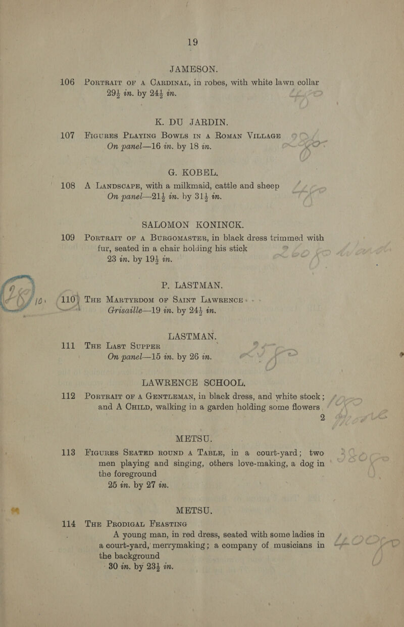 106 107 108 109 111 112 113 114 Ly JAMESON. PORTRAIT OF A CARDINAL, in robes, with white lawn collar 294 an. by 244 wm. K. DU JARDIN. Figures Praying Bowzs 1n A RoMAN VILLAGE On panel—16 in. by 18 an. G. KOBEL. A LanpscaPe, with a milkmaid, cattle and sheep On panel—-214 wm. by 314 m. SALOMON KONINCK. PorTRAIT OF A BuRGOMASTER, in black dress trimmed with fur, seated in a chair holding his stick 23 am. by 194 an. P. LASTMAN. THe Martryrpom or Saint LAWRENCE: - Grisavlle—l19 wm. by 244 in. LASTMAN. THe Last Supper i On panel—15 an. by 26 an. LAWRENCE SCHOOL, PoRTRAIT OF A GENTLEMAN, in black dress, and white stock ; and A Cxinp, walking in a garden holding some flowers 9 METSU. FIGURES SEATED ROUND A TABLE, in a court-yard; two men playing and singing, others love-making, a dog in the foreground 25 in. by 27 an. METSU., THe PropicaAL FEASTING A young man, in red dress, seated with some ladies in a court-yard, merrymaking ; a company of musicians in the background - 80 m. by 234 an.