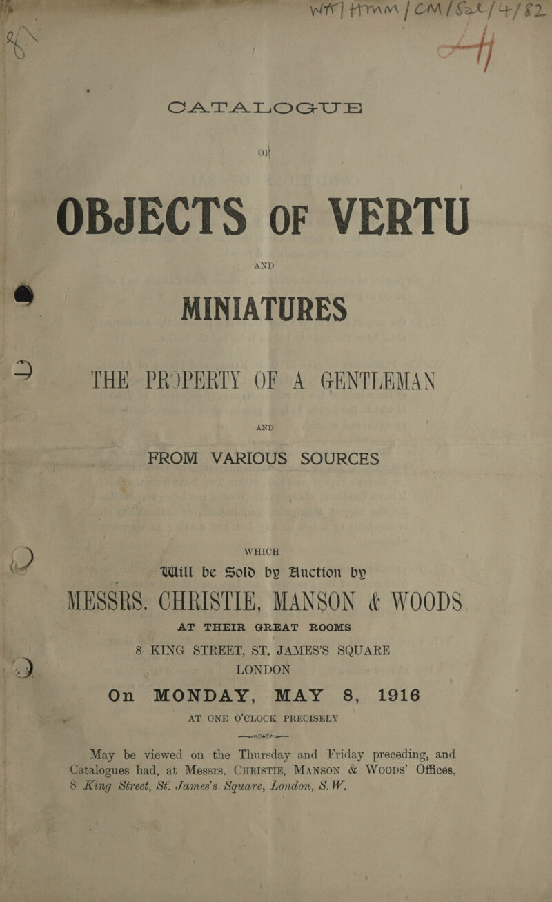 ‘oO : bay Aff AA AAT ey O# OBJECTS oF VERTU AND o MINIATURES &gt; HR PROPERTY OF A GENTLEMAN AND FROM VARIOUS SOURCES ©, WHICH x Ul be Sold by Auction by MESSRS. CHRISTIE, MANSON &amp; WOODS AT THEIR GREAT ROOMS | 8 KING STREET, ST. JAMES’S SQUARE ali _ LONDON On MONDAY, MAY 8, 1916 AT ONE O’CLOCK PRECISELY Wt O—— May be viewed on the Thursday and Friday preceding, and Catalogues had, at Messrs. CHRISTIE, Manson &amp; Woops’ Offices, 8 King Street, St. James's Square, London, S.W.