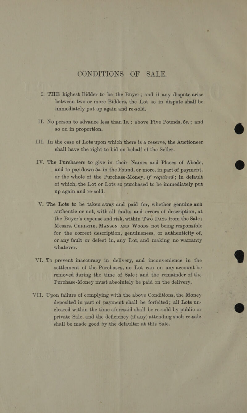 CONDITIONS OF SALE. between two or more Bidders, the Lot so in dispute shall be immediately put up again and re-sold. No person to advance less than 1s.; above Five Pounds, 5s.; and so on in proportion. In the case of Lots upon which there is a reserve, the Auctioneer shall have the right to bid on behalf of the Seller. The Purchasers to give in their Names and Places of Abode, and to pay down 5s. in the Pound, or more, in part of payment, or the whole of the Purchase-Money, if required; in default of which, the Lot or Lots so purchased to be immediately put up again and re-sold. authentic or not, with all faults and errors of description, at the Buyer’s expense and risk, within Two Days from the Sale ; Messrs. CHRISTIE, MANSON AND Woops not being responsible for the correct description, genuineness, or authenticity of, or any fault or defect in, any Lot, and making no warranty whatever. settlement of the Purchases, no Lot can on any account be removed during the time of Sale; and the remainder of the Purchase-Money must absolutely be paid on the delivery. Upon failure of complying with the above Conditions, the Money deposited in part of payment shall be forfeited; all Lots un- cleared within the time aforesaid shall be re-sold by public or private Sale, and the deficiency (if any) attending such re-sale shall be made good by the defaulter at this Sale.