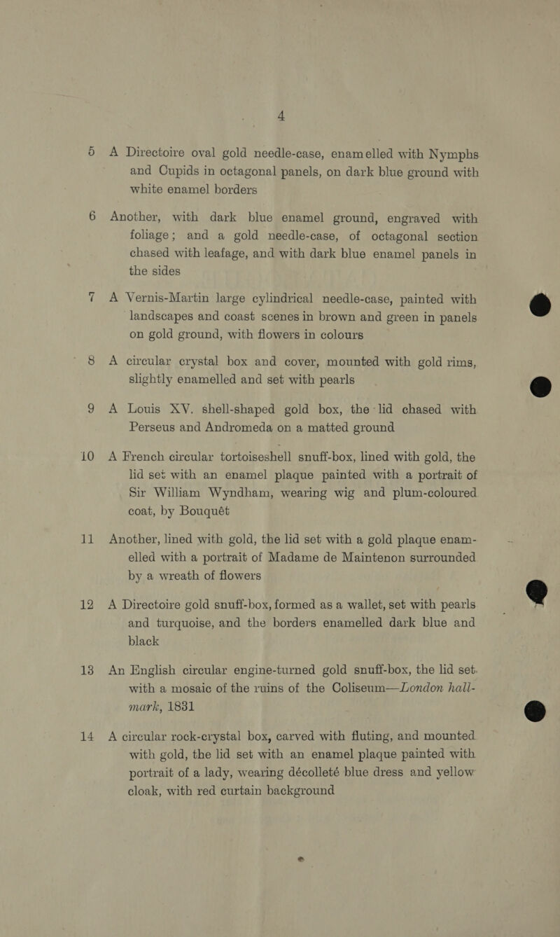 for) ~I 10 11 12 13 14 4 A Directoire oval gold needle-case, enamelled with Nymphs and Cupids in octagonal panels, on dark blue ground with white enamel borders Another, with dark blue enamel ground, engraved with foliage; and a gold needle-case, of octagonal section chased with leafage, and with dark blue enamel panels in the sides A Vernis-Martin large cylindrical needle-case, painted with landscapes and coast scenes in brown and green in panels on gold ground, with flowers in colours A circular crystal box and cover, mounted with gold rims, slightly enamelled and set with pearls A Louis XY. shell-shaped gold box, the lid chased with Perseus and Andromeda on a matted ground A French circular tortoiseshell snuff-box, lined with gold, the lid set with an enamel plaque painted with a portrait of Sir William Wyndham, wearing wig and plum-coloured coat, by Bouquét Another, lined with gold, the lid set with a gold plaque enam- elled with a portrait of Madame de Maintenon surrounded by a wreath of flowers A Directoire gold snuff-box, formed as a wallet, set with pearls and turquoise, and the borders enamelled dark blue and black An English circular engine-turned gold snuff-box, the lid set. with a mosaic of the ruins of the Coliseum—JLondon hall- mark, 1881 A circular rock-crystal box, carved with fluting, and mounted with gold, the lid set with an enamel plaque painted with portrait of a lady, wearing décolleté blue dress and yellow cloak, with red curtain background