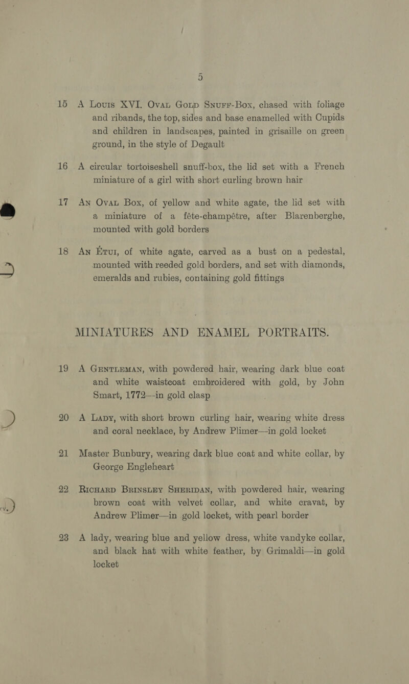 15 16 ti 18 20 21 22 23 qn A Lovis XVI. Ovat Gonp Snurr-Box, chased with foliage and ribands, the top, sides and base enamelled with Cupids and children in landscapes, painted in grisaille on green ground, in the style of Degault A circular tortoiseshell snuff-box, the lid set with a French miniature of a girl with short curling brown hair An Ovat Box, of yellow and white agate, the lid set with a miniature of a féte-champétre, after Blarenberghe, mounted with gold borders An Erui, of white agate, carved as a bust on a pedestal, mounted with reeded gold borders, and set with diamonds, emeralds and rubies, containing gold fittings MINIATURES AND ENAMEL PORTRAITS. A GENTLEMAN, with powdered hair, wearing dark blue coat and white waistcoat embroidered with gold, by John Smart, 1772—-in gold clasp A Lapy, with short brown curling hair, wearing white dress and coral necklace, by Andrew Plimer—in gold locket Master Bunbury, wearing dark blue coat and white collar, by George Engleheart RicHAaRD BrINSLEY SHERIDAN, with powdered hair, wearing brown coat with velvet collar, and white cravat, by Andrew Plimer—in gold locket, with pearl border A lady, wearing blue and yellow dress, white vandyke collar, and black hat with white feather, by Grimaldi—in gold locket