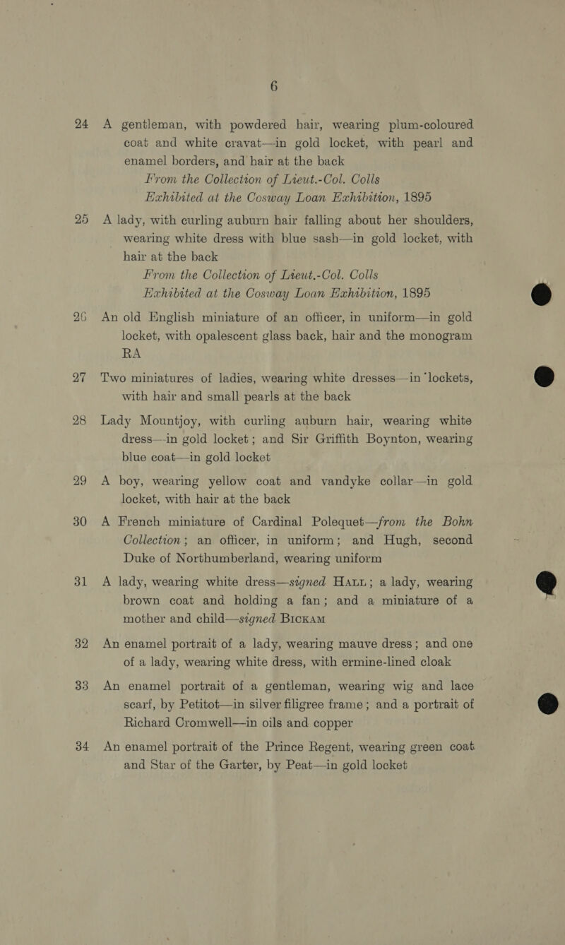 24 25 26 27 28 29 30 31 32 33 34 A gentleman, with powdered hair, wearing plum-coloured coat and white cravat—in gold locket, with pearl and enamel borders, and hair at the back from the Collection of Lieut.-Col. Colls Exhibited at the Cosway Loan Exhibition, 1895 A lady, with curling auburn hair falling about her shoulders, wearing white dress with blue sash—in gold locket, with hair at the back From the Collection of Lteut.-Col. Colls Exhibited at the Cosway Loan Exhibition, 1895 An old English miniature of an officer, in uniform—in gold locket, with opalescent glass back, hair and the monogram RA Two miniatures of ladies, wearing white dresses—in ‘lockets, with hair and small pearls at the back Lady Mountjoy, with curling auburn hair, wearing white dress—-in gold locket; and Sir Griffith Boynton, wearing blue coat—in gold locket A boy, wearing yellow coat and vandyke collar—in gold locket, with hair at the back A French miniature of Cardinal Polequet—from the Bohn Collection; an officer, in uniform; and Hugh, second Duke of Northumberland, wearing uniform A lady, wearing white dress—szgned Hau; a lady, wearing brown coat and holding a fan; and a miniature of a mother and child—signed Bickam An enamel portrait of a lady, wearing mauve dress; and one of a lady, wearing white dress, with ermine-lined cloak An enamel portrait of a gentleman, wearing wig and lace scarf, by Petitot—in silver filigree frame; and a portrait of Richard Cromwell—in oils and copper An enamel portrait of the Prince Regent, wearing green coat and Star of the Garter, by Peat—in gold locket