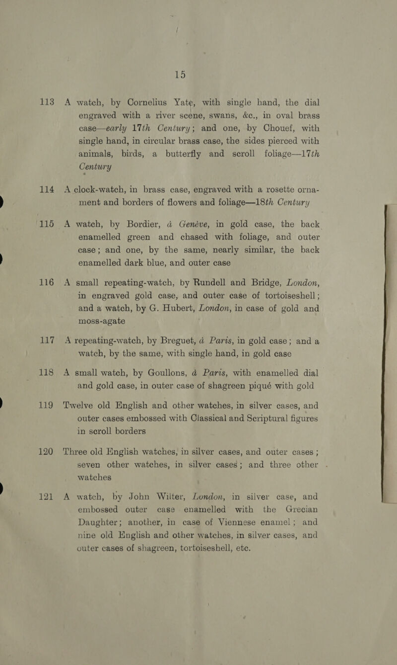 113 114 115 116 117 118 pines 120 121 15 A watch, by Cornelius Yate, with single hand, the dial engraved with a river scene, swans, &amp;c., in oval brass case—early 17th Century; and one, by Chouef, with single hand, in circular brass case, the sides pierced with animals, birds, a butterfly and scroll foliage—I17th Century A clock-watch, in brass case, engraved with a rosette orna- ment and borders of flowers and foliage—18th Century A watch, by Bordier, a@ Genéve, in gold case, the back enamelled green and chased with foliage, and outer case; and one, by the same, nearly similar, the back enamelled dark blue, and outer case A small repeating-watch, by Rundell and Bridge, London, in engraved gold case, and outer case of tortoiseshell ; and a watch, by G. Hubert, London, in case of gold and moss-agate A repeating-watch, by Breguet, @ Parts, in gold case; and a watch, by the same, with single hand, in gold case A small watch, by Goullons, @ Paris, with enamelled dial and gold case, in outer case of shagreen piqué with gold Twelve old English and other watches, in silver cases, and outer cases embossed with Classical and Scriptural figures in scroll borders Three old English watches, in silver cases, and outer cases ; seven other watches, in silver cases; and three other watches A watch, by John Wilter, London, in silver case, and embossed outer case enamelled with the Grecian Daughter; another, in case of Viennese enamel; and nine old English and other watches, in silver cases, and outer cases of shagreen, tortoiseshell, etc. 