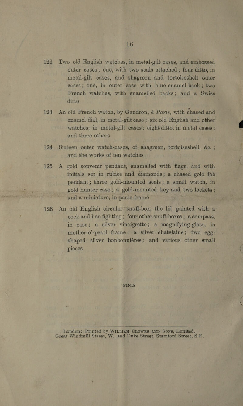 122 123 124 125 126 16 Two old English watches, in metal-gilt cases, and embossed outer cases; one, with two seals attached; four ditto, in metal-gilt cases, and shagreen and tortoiseshell outer cases; one, in outer case with blue enamel back; two French watches, with enamelled backs; and a Swiss ditto An old French watch, by Gaudron, d Paris, with chased and enamel dial, in metal-gilt case ; six old English and other watches, in metal-gilt cases; eight ditto, in metal cases ; and three others Sixteen outer watch-cases, of shagreen, tortoiseshell, &amp;c. ; and the works of ten watches A gold souvenir pendant, enamelled with flags, and with initials set in rubies and diamonds; a chased gold fob pendant; three gold-mounted seals; a small watch, in gold hunter case; a gold-mounted key and two lockets ; und a miniature, in paste frame An old English circular’ snuff-box, the lid painted with a cock and hen fighting ; four other snuff-boxes ; a compass, in case; a silver vinaigrette; a magnifying-glass, in mother-o’-pearl frame; a silver chatelaine; two egg- shaped silver bonbonniéres; and various other small pieces FINIS  London: Printed by WILLIAM CLOWES AND Sons, Limited,
