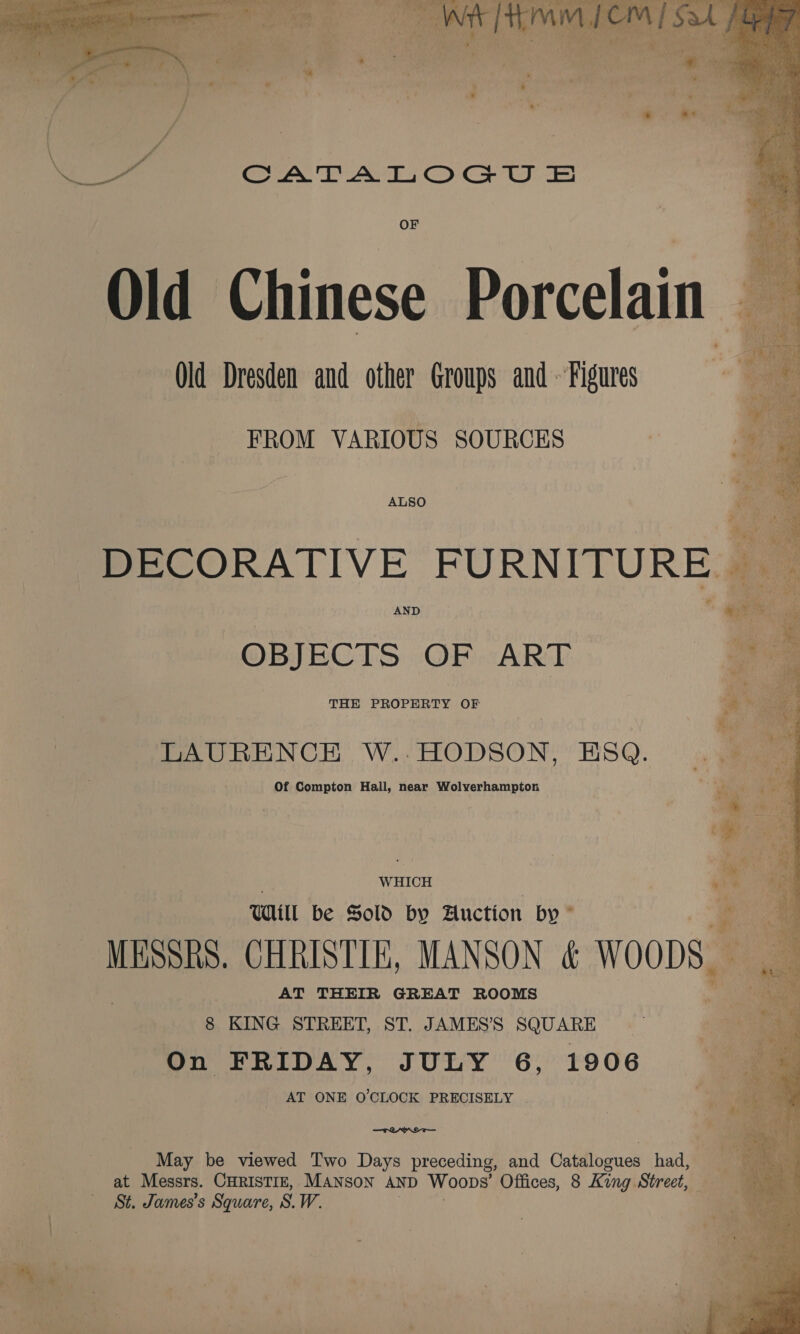 hatehe F AA c'] WA +m BS Be gon eae isis Se , + Pa ad PKS 2 ,, ’ a gtichisr: * iy z s ¢ « “um * > a should  CATALOGU SE OF Old Chinese Porcelain Old Dresden and other Groups and - Figures FROM VARIOUS SOURCES DECORATIVE FURNITURE | OBJECTS OF ART THE PROPERTY OF LAURENCE W..:HODSON, ESQ. Of Compton Hall, near Wolverhampton WHICH Will be Sold by Auction by ” is *s ie ~ MESSRS. CHRISTIE, MANSON &amp; WOODS. AT THEIR GREAT ROOMS 8 KING STREET, ST. JAMES’S SQUARE On FRIDAY, JULY 6, 1906 AT ONE O'CLOCK PRECISELY . TOM May be viewed Two Days preceding, and Catalogues had, at Messrs. CHRISTIE, MANsoN AND Woops’ Offices, 8 King Street, 