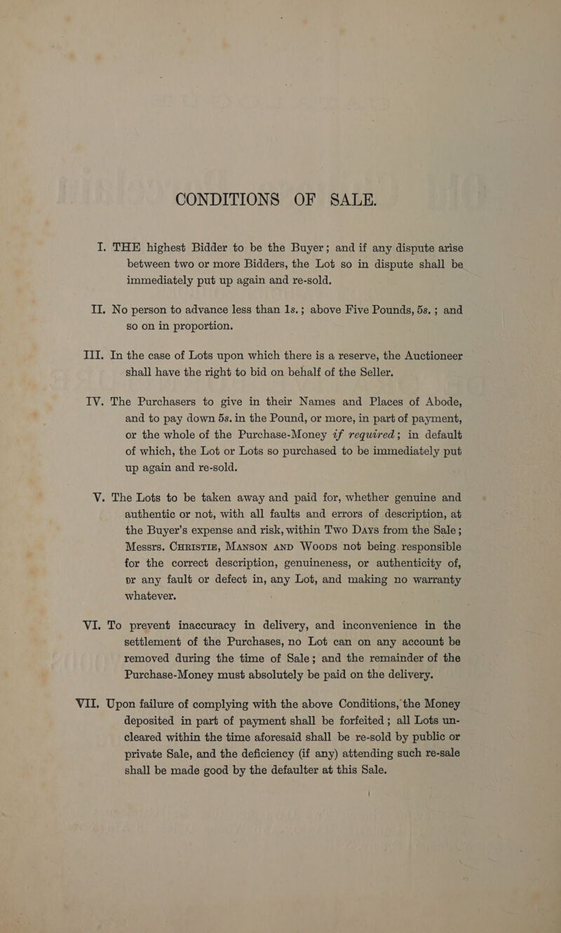 CONDITIONS OF SALE. I. THE highest Bidder to be the Buyer; and if any dispute arise between two or more Bidders, the Lot so in dispute shall be immediately put up again and re-sold. IT. No person to advance less than 1s.; above Five Pounds, 5s. ; and so on in proportion. III. In the case of Lots upon which there is a reserve, the Auctioneer shall have the right to bid on behalf of the Seller. IV. The Purchasers to give in their Names and Places of Abode, and to pay down 5s. in the Pound, or more, in part of payment, or the whole of the Purchase-Money uf required; in default of which, the Lot or Lots so purchased to be immediately put up again and re-sold. V. The Lots to be taken away and paid for, whether genuine and authentic or not, with all faults and errors of description, at the Buyer’s expense and risk, within Two Days from the Sale; Messrs. CHRisTIE, Manson and Woops not being. responsible for the correct description, genuineness, or authenticity of, pr any fault or defect in, any Lot, and making no warranty whatever. VI. To prevent inaccuracy in delivery, and inconvenience in the settlement of the Purchases, no Lot can on any account be removed during the time of Sale; and the remainder of the Purchase-Money must absolutely be paid on the delivery. VII. Upon failure of complying with the above Conditions, the Money deposited in part of payment shall be forfeited ; all Lots un- cleared within the time aforesaid shall be re-sold by public or private Sale, and the deficiency (if any) attending such re-sale shall be made good by the defaulter at this Sale.