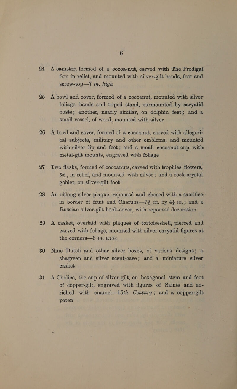 24 20 26 27 28 29 30 31 A canister, formed of a cocoa-nut, carved with The Prodigal Son in relief, and mounted with silver-gilt bands, foot and screw-top—7 in. high A bowl and cover, formed of a cocoanut, mounted with silver foliage bands and tripod stand, surmounted by caryatid busts; another, nearly similar, on dolphin feet; and a small vessel, of wood, mounted with silver A bowl and cover, formed of a cocoanut, carved with allegori- cal subjects, military and other emblems, and mounted with silver lip and feet; and a small cocoanut cup, with metal-gilt mounts, engraved with foliage Two flasks, formed of cocoanuts, carved with trophies, flowers, &amp;c., in relief, and mounted with silver; and a rock-crystal. goblet, on silver-gilt foot An oblong silver plaque, repoussé and chased with a sacrifice: : in border of fruit and Cherubs—72 i. by 44 mm.; and a: Russian silver-gilt book-cover, with repoussé decoration A casket, overlaid with plaques of tortoiseshell, pierced and. carved with foliage, mounted with silver caryatid ee at: the corners—6 im. wide Nine Dutch and other silver boxes, of various designs; a shagreen and silver scent-case; and a miniature silver casket . A Chalice, the cup of silver-gilt, on hexagonal stem and foot of copper-gilt, engraved with figures of Saints and en- riched with enamel—ldth Century; and a copper-gilt. paten