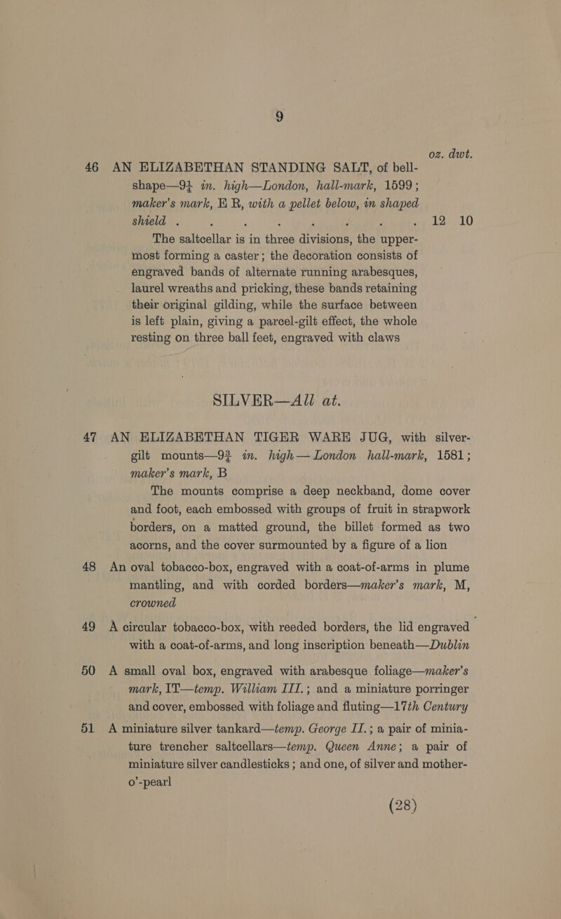 oz. dwt. 46 AN ELIZABETHAN STANDING SALT, of bell- shape—91 im. high—London, hall-mark, 1599 ; maker's mark, KR, with a pellet below, m shaped shield . : 5 i ‘ d ; aw tar LO The saltcellar is in three divisions, the upper- most forming a caster; the decoration consists of engraved bands of alternate running arabesques, laurel wreaths and pricking, these bands retaining their original gilding, while the surface between is left plain, giving a parcel-gilt effect, the whole resting on three ball feet, engraved with claws SILVER—AJZ at. 47 AN HKLIZABETHAN TIGER WARE JUG, with silver- gilt mounts—93 im. high— London hall-mark, 1581; maker's mark, B The mounts comprise a deep neckband, dome cover and foot, each embossed with groups of fruit in strapwork borders, on a matted ground, the billet formed as two acorns, and the cover surmounted by a figure of a lion 48 An oval tobacco-box, engraved with a coat-of-arms in plume mantling, and with corded borders—maker’s mark, M, crowned 49 A circular tobacco-box, with reeded borders, the lid engraved with a coat-of-arms, and long inscription beneath—Dublin 50 A small oval box, engraved with arabesque foliage—maker’s mark, I1T—temp. William III.; and a miniature porringer and cover, embossed. with foliage and fluting—17th Century 51 A miniature silver tankard—temp. George II.; a pair of minia- ture trencher saltcellars—temp. Queen Anne; a pair of miniature silver candlesticks ; and one, of silver and mother- o’-pearl (28)