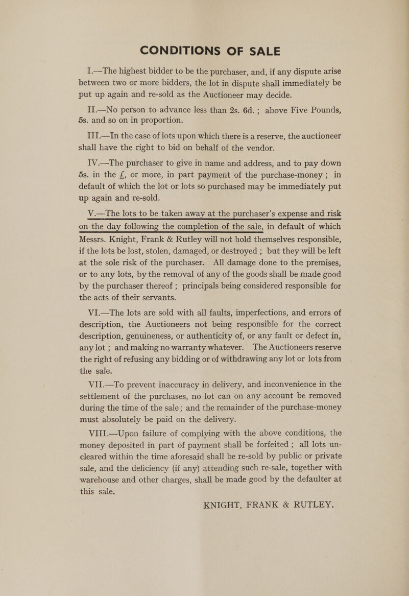 CONDITIONS OF SALE I.—The highest bidder to be the purchaser, and, if any dispute arise between two or more bidders, the lot in dispute shall immediately be put up again and re-sold as the Auctioneer may decide. II.—No person to advance less than 2s. 6d.; above Five Pounds, 5s. and so on in proportion. IJ{.—In the case of lots upon which there is a reserve, the auctioneer shall have the right to bid on behalf of the vendor. {V.—The purchaser to give in name and address, and to pay down 5s. in the £, or more, in part payment of the purchase-money ; in default of which the lot or lots so purchased may be immediately put up again and re-sold. V.—tThe lots to be taken away at the purchaser’s expense and risk on the day following the completion of the sale, in default of which Messrs. Knight, Frank &amp; Rutley will not hold themselves responsible, if the lots be lost, stolen, damaged, or destroyed ; but they will be left at the sole risk of the purchaser. All damage done to the premises, or to any lots, by the removal of any of the goods shall be made good by the purchaser thereof ; principals being considered responsible for the acts of their servants. VI.—The lots are sold with all faults, imperfections, and errors of description, the Auctioneers not being responsible for the correct description, genuineness, or authenticity of, or any fault or defect in, any lot ; and making no warranty whatever. The Auctioneers reserve the right of refusing any bidding or of withdrawing any lot or lots from the sale. VII.—To prevent inaccuracy in delivery, and inconvenience in the settlement of the purchases, no lot can on any account be removed during the time of the sale; and the remainder of the purchase-money must absolutely be paid on the delivery. VIII.—Upon failure of complying with the above conditions, the money deposited in part of payment shall be forfeited ; all lots un- cleared within the time aforesaid shall be re-sold by public or private sale, and the deficiency (if any) attending such re-sale, together with warehouse and other charges, shall be made good by the defaulter at this sale.