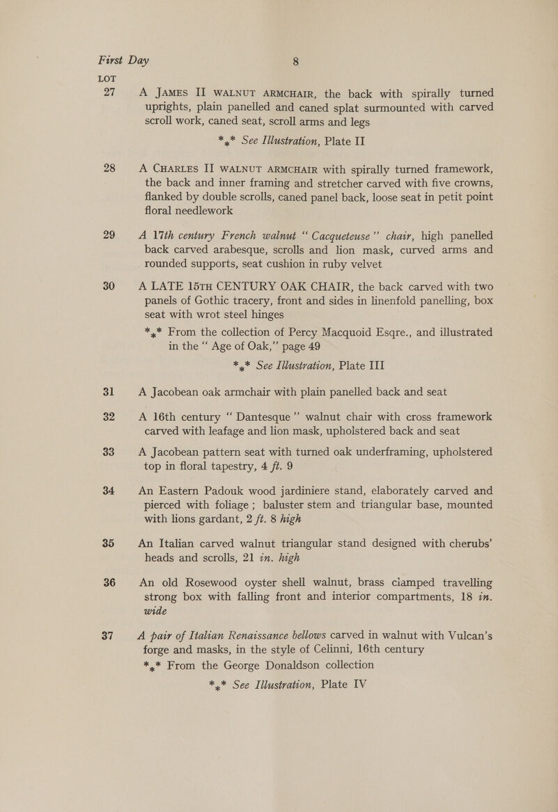 27 28 29 30 31 32 33 34 35 36 37 A JAMES II WALNUT ARMCHAIR, the back with spirally turned uprights, plain panelled and caned splat surmounted with carved scroll work, caned seat, scroll arms and legs * * See Illustration, Plate II A CHARLES II WALNUT ARMCHAIR with spirally turned framework, the back and inner framing and stretcher carved with five crowns, flanked by double scrolls, caned panel back, loose seat in petit point floral needlework 7 A 17th century French walnut “ Cacqueteuse’’ chair, high panelled back carved arabesque, scrolls and lion mask, curved arms and rounded supports, seat cushion in ruby velvet A LATE 15TH CENTURY OAK CHAIR, the back carved with two panels of Gothic tracery, front and sides in linenfold panelling, box seat with wrot steel hinges *,.* From the collection of Percy Macquoid Esqre., and illustrated in the “ Age of Oak,” page 49 * * See Illustration, Plate III A Jacobean oak armchair with plain panelled back and seat , A 16th century “ Dantesque”’ walnut chair with cross framework carved with leafage and lion mask, upholstered back and seat A Jacobean pattern seat with turned oak underframing, upholstered top in floral tapestry, 4 ft. 9 An Eastern Padouk wood jardiniere stand, elaborately carved and pierced with foliage ; baluster stem and triangular base, mounted with lions gardant, 2 ft. 8 high An Italian carved walnut triangular stand designed with cherubs’ heads and scrolls, 21 in. high An old Rosewood oyster shell walnut, brass ciamped travelling strong box with falling front and interior compartments, 18 in. wide A pair of Italian Renaissance bellows carved in walnut with Vulcan’s forge and masks, in the style of Celinni, 16th century *,.* From the George Donaldson collection