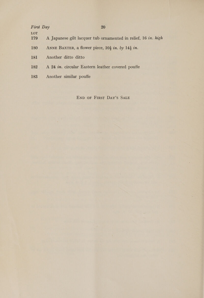 LOT 179 A Japanese gilt lacquer tub ornamented in relief, 16 in. high 180 ANNE BAXTER, a flower piece, 104 in. by 144 in. 181 Another ditto ditto 182 A 24 in. circular Eastern leather covered pouffe 183 Another similar poufte ENpD oF First Day’s SALE