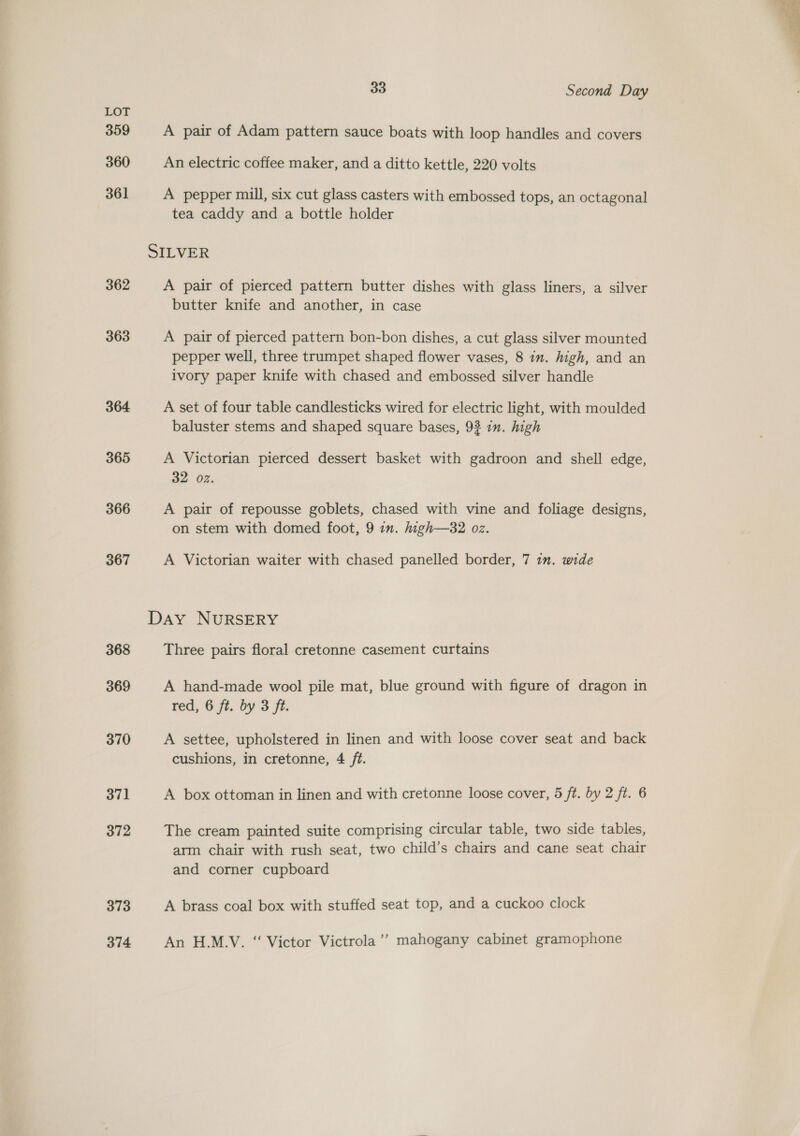 359 360 361 362 363 364 365 366 367 368 369 370 371 372 373 374 33 Second Day A pair of Adam pattern sauce boats with loop handles and covers An electric coffee maker, and a ditto kettle, 220 volts A pepper mill, six cut glass casters with embossed tops, an octagonal tea caddy and a bottle holder A pair of pierced pattern butter dishes with glass liners, a silver butter knife and another, in case A pair of pierced pattern bon-bon dishes, a cut glass silver mounted pepper well, three trumpet shaped flower vases, 8 in. high, and an ivory paper knife with chased and embossed silver handle A set of four table candlesticks wired for electric light, with moulded baluster stems and shaped square bases, 93 in. high A Victorian pierced dessert basket with gadroon and shell edge, 32 02. A pair of repousse goblets, chased with vine and foliage designs, on stem with domed foot, 9 in. high—32 oz. A Victorian waiter with chased panelled border, 7 1. wide Three pairs floral cretonne casement curtains A hand-made wool pile mat, blue ground with figure of dragon in red, 6 ft. by 3 ft. A settee, upholstered in linen and with loose cover seat and back cushions, in cretonne, 4 ft. A box ottoman in linen and with cretonne loose cover, 5 ft. by 2 ft. 6 The cream painted suite comprising circular table, two side tables, arm chair with rush seat, two child’s chairs and cane seat chair and corner cupboard A brass coal box with stuffed seat top, and a cuckoo clock An H.M.V. “ Victor Victrola’? mahogany cabinet gramophone