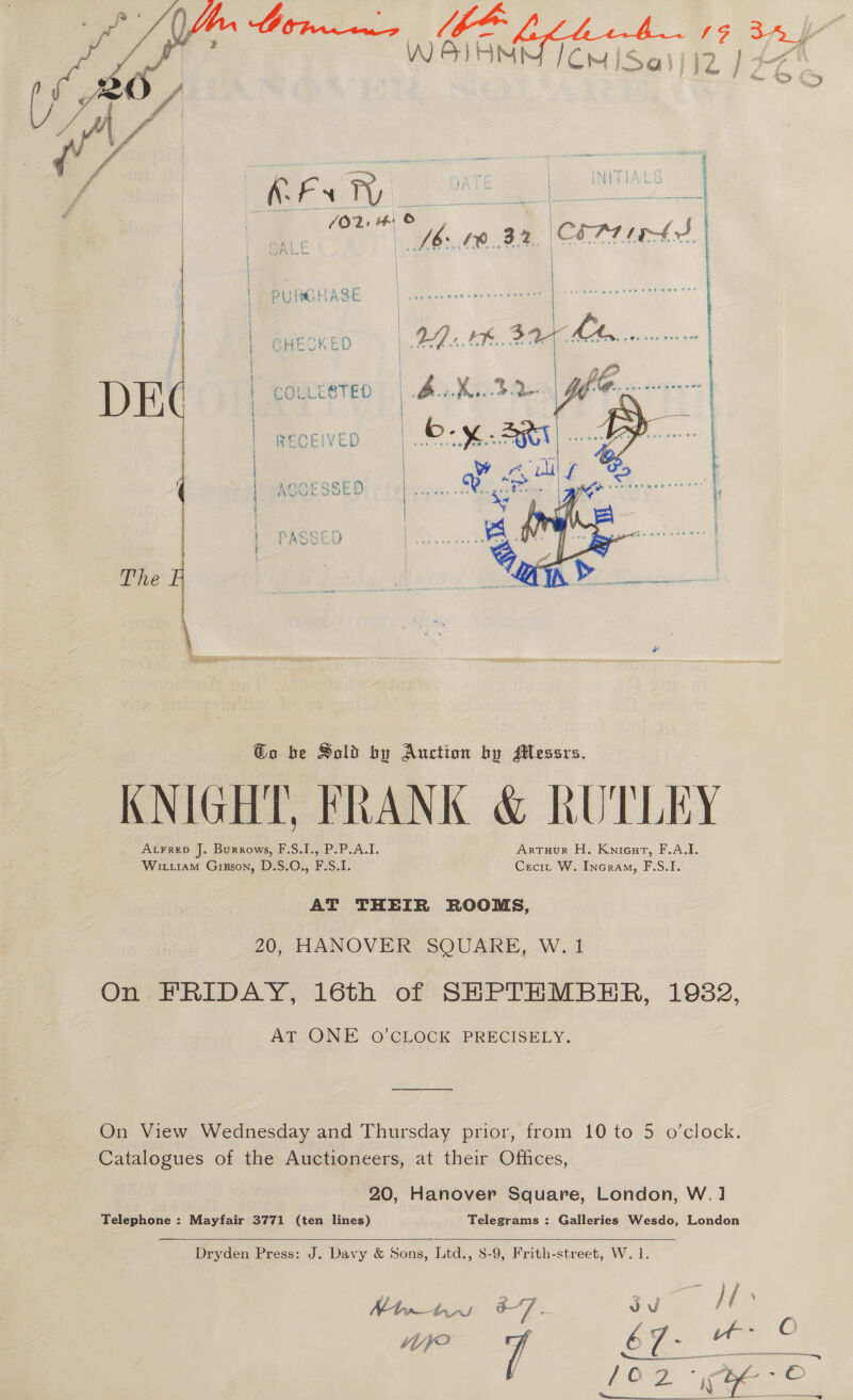   PURGHASE GHECKED COLLEBTED RECEIVED  The @o be Sold by Auction by Messrs. KNIGHT, FRANK &amp; RUTLEY ALFRED J. Burrows, F.S.I., P.P.A.I. Artuur H. Knieurt, F.A.I. Witu1am Grgson, D.S.O., F.S.I. Crecit W. InGram, F.S.I. AT THEIR ROOMS, 20, HANOVER SQUARE, W. 1 On FRIDAY, 16th of SHPTHMBHR, 1982, AT ONE O’CLOCK PRECISELY. On View Wednesday and Thursday prior, from 10 to 5 o’clock. Catalogues of the Auctioneers, at their Offices, 20, Hanover Square, London, W.] Telephone : Mayfair 3771 (ten lines) Telegrams : Galleries Wesdo, London    Dryden Press: J. Davy &amp; Sons, Ltd., 8-9, Frith-street, W. 1. Mtn (AWaUl t7 z vu /f | C WP 7 | 67 ie a ae 