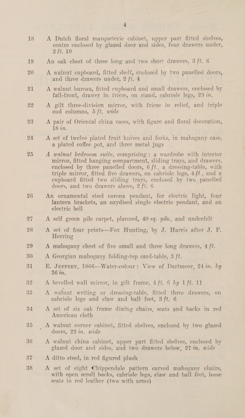18 He!) r0 21 22 23 24 25 26 38 4 A Dutch floral marqueterie cabinet, upper part fitted shelves, centre enclosed by glazed door and sides, four drawers under, ait. 10 An oak chest of three long and two short drawers, 3 ft. 6 A walnut cupboard, fitted shelf, enclosed by two panelled doors, and three drawers under, 2 ft. | A walnut bureau, fitted cupboard and small drawers, enclosed by fall-front, drawer in frieze, on stand, cabriole legs, 23 IN, A gilt three-division mirror, with frieze in relief, and triple end columns, 5 ft. wide A pair of Oriental china vases, with figure and floral decoration, 18 on. A set of twelve plated fruit knives and forks, in mahogany case, a plated coffee pot, and three metal jugs A walnut bedroom suite, comprising: a wardrobe with interior mirror, fitted hanging compartment, sliding trays, and drawers, enclosed by three panelled doors, 6 ft., a dressing-table, with triple mirror, fitted five drawers, on cabriole legs, 4ft., and a cupboard fitted two shding trays, enclosed by two panelled doors, and two drawers above, 2 ft. 6 An ornamental steel corona pendant, for electric light, four lantern brackets, an oxydised single electric pendant, and an electric; peli A self green pile carpet, planned, 40 sq. yds., and underfelt A set of four prints—Fox Hunting, by J. Harris after J. F. Herring A mahogany chest of five small and three long ena 4 ft. A Georgian mahogany folding-top card-table, 3 ft. E. Jerrery, 1866—Water-colour : View of Dartmoor, 24 in. by 36 Wn. | . A bevelled wall mirror, in gilt frame, 4 ft. 6 by 1 ft. 11 A walnut writing or dressing-table, fitted three drawers, on cabriole legs and claw and ball feet, 3 ft. 6 A set of six oak frame dining chairs, seats and backs in red American cloth doors, 22 in. wide A walnut china cabinet, upper part fitted shelves, enclosed by glazed door and sides, and two drawers below, 27 in. wide A ditto stool, in red figured plush A set of eight €hippendale pattern carved mahogany chairs, with open scroll backs, cabriole legs, claw and ball feet, loose seats in red leather (two with arms)
