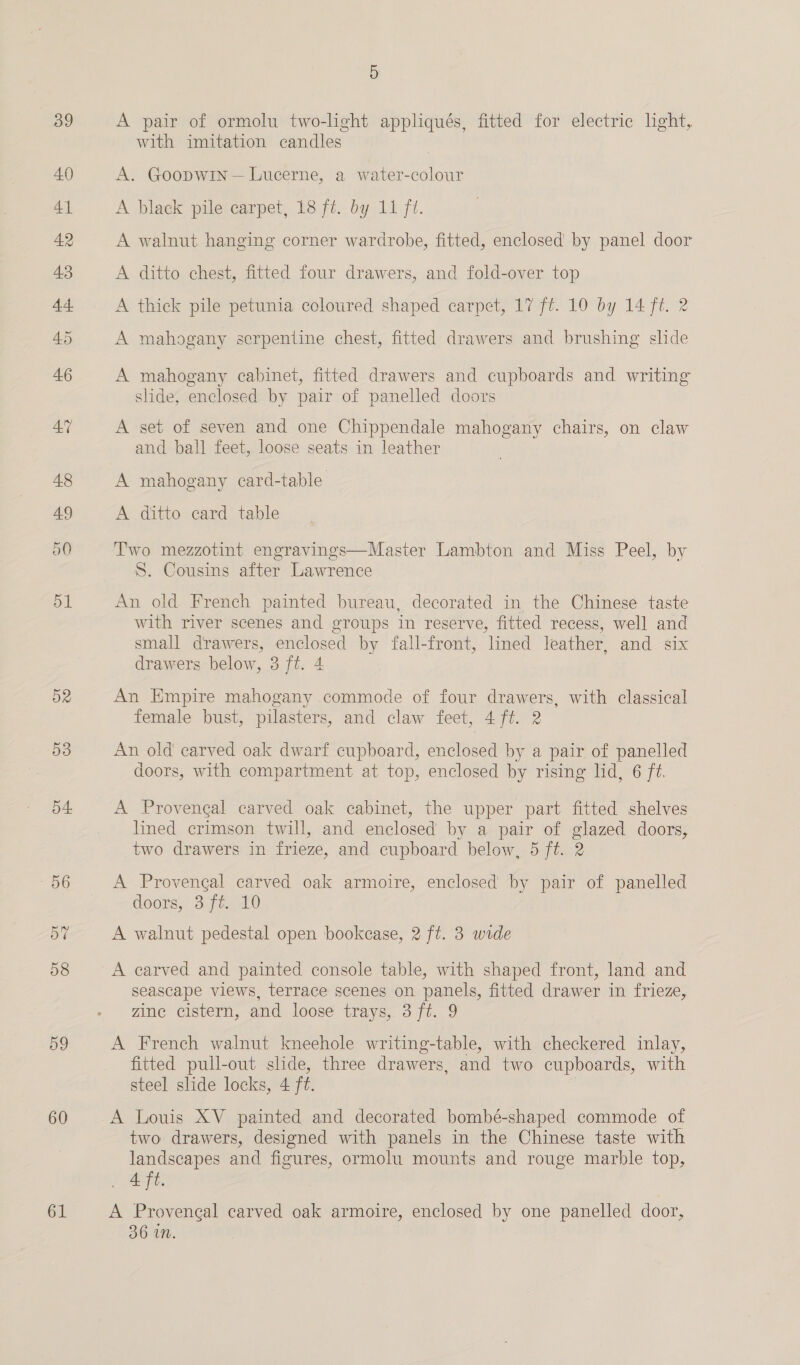 D3 o4. 59 60 61 5 A pair of ormolu two-light appliqués, fitted for electric light, with imitation candles A. Goopwin — Lucerne, a water-colour A black pile carpet, 18 ft. by 11 ft. A walnut hanging corner wardrobe, fitted, enclosed by panel door A ditto chest, fitted four drawers, and fold-over top A thick pile petunia coloured shaped carpet, 17 ft. 10 by 14 ff. 2 A mahogany serpentine chest, fitted drawers and brushing slide A mahogany cabinet, fitted drawers and cupboards and writing slide, enclosed by pair of panelled doors A set of seven and one Chippendale mahogany chairs, on claw and ball feet, loose seats in leather A mahogany card-table A ditto card table Two mezzotint engravings—Master Lambton and Miss Peel, by S. Cousins after Lawrence An old French painted bureau, decorated in the Chinese taste with river scenes and groups in reserve, fitted recess, well and small drawers, enclosed by fall-front, lined leather, and six drawers below, 3 ft. 4 An Empire mahogany commode of four drawers, with classical female bust, pilasters, and claw feet, 4 ft. 2 An old carved oak dwarf cupboard, enclosed by a pair of panelled doors, with compartment at top, enclosed by rising lid, 6 ft. A Provengal carved oak cabinet, the upper part fitted shelves lined crimson twill, and enclosed by a pair of glazed doors, two drawers in frieze, and cupboard below, 5 ft. 2 A Provengal carved oak armoire, enclosed by pair of panelled doors; 37% 40 A walnut pedestal open bookcase, 2 ft. 3 wide A carved and painted console table, with shaped front, land and seascape views, terrace scenes on panels, fitted drawer in frieze, zine cistern, and loose trays, 3 ft. 9 A French walnut kneehole writing-table, with checkered inlay, fitted pull-out slide, three drawers, and two cupboards, with steel slide locks, 4 ft. A Louis XV painted and decorated bombé-shaped commode of two drawers, designed with panels in the Chinese taste with landscapes and figures, ormolu mounts and rouge marble top, Aft. A Proveneal carved oak armoire, enclosed by one panelled door, 36 in.