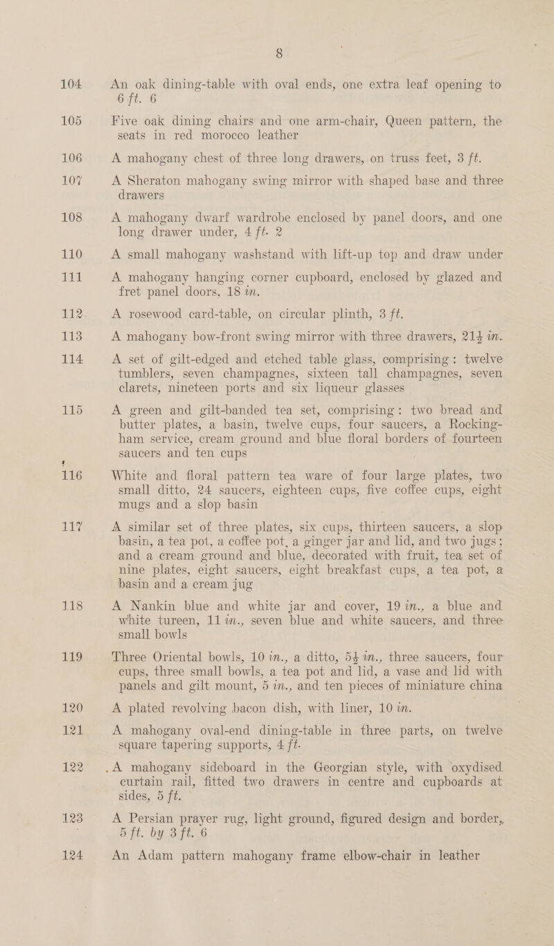 116 he 1S 119 120 121 122 123 124 8 An oak dining-table with oval ends, one extra — opening to 6 ft. 6 Five oak dining chairs and one arm-chair, Queen pattern, the seats in red morocco leather A mahogany chest of three long drawers, on truss feet, 3 ft. A Sheraton mahogany swing mirror with shaped base and three drawers A mahogany dwarf wardrobe enclosed by panel doors, and one long drawer under, 4 ff. 2 A small mahogany washstand with lift-up top and draw under A mahogany hanging corner cupboard, enclosed by glazed and fret panel doors, 18 m. A rosewood card-table, on circular plinth, 3 ft. A mahogany bow-front swing mirror with three drawers, 214 i. A set of gilt-edged and etched table glass, comprising: twelve tumblers, seven champagnes, sixteen tall champagnes, seven clarets, nineteen ports and six liqueur glasses A green and gilt-banded tea set, comprising: two bread and butter plates, a basin, twelve cups, four saucers, a Rocking- ham service, cream ground and blue floral borders of fourteen saucers and ten cups White and floral pattern tea ware of four large plates, two small ditto, 24 saucers, eighteen cups, five coffee cups, eight mugs and a slop basin A similar set of three plates, six cups, thirteen saucers, a slop basin, a tea pot, a coffee pot, a ginger jar and hd, and two jugs; and a cream ground and blue, decorated with fruit, tea set of nine plates, eight saucers, eight breakfast cups, a tea pot, a basin and a cream jug A Nankin blue and white jar and cover, 19 in., a blue and white tureen, 11 m., seven blue and white saucers, and three small bowls ; Three Oriental bowls, 10 in., a ditto, 54.m., three saucers, four cups, three small bowls, a tea pot and lid, a vase and lid with panels and gilt mount, 5 im., and ten pieces of miniature china A plated revolving bacon dish, with liner, 10 in. A mahogany oval-end dining-table in three parts, on twelve square tapering supports, 4 ft. curtain rail, fitted two drawers in centre and cupboards at sides, 5 ft. A Persian hg rug, light ground, figured design and border, bit. bY BIT An Adam pattern mahogany fisitne elbow-chair in leather