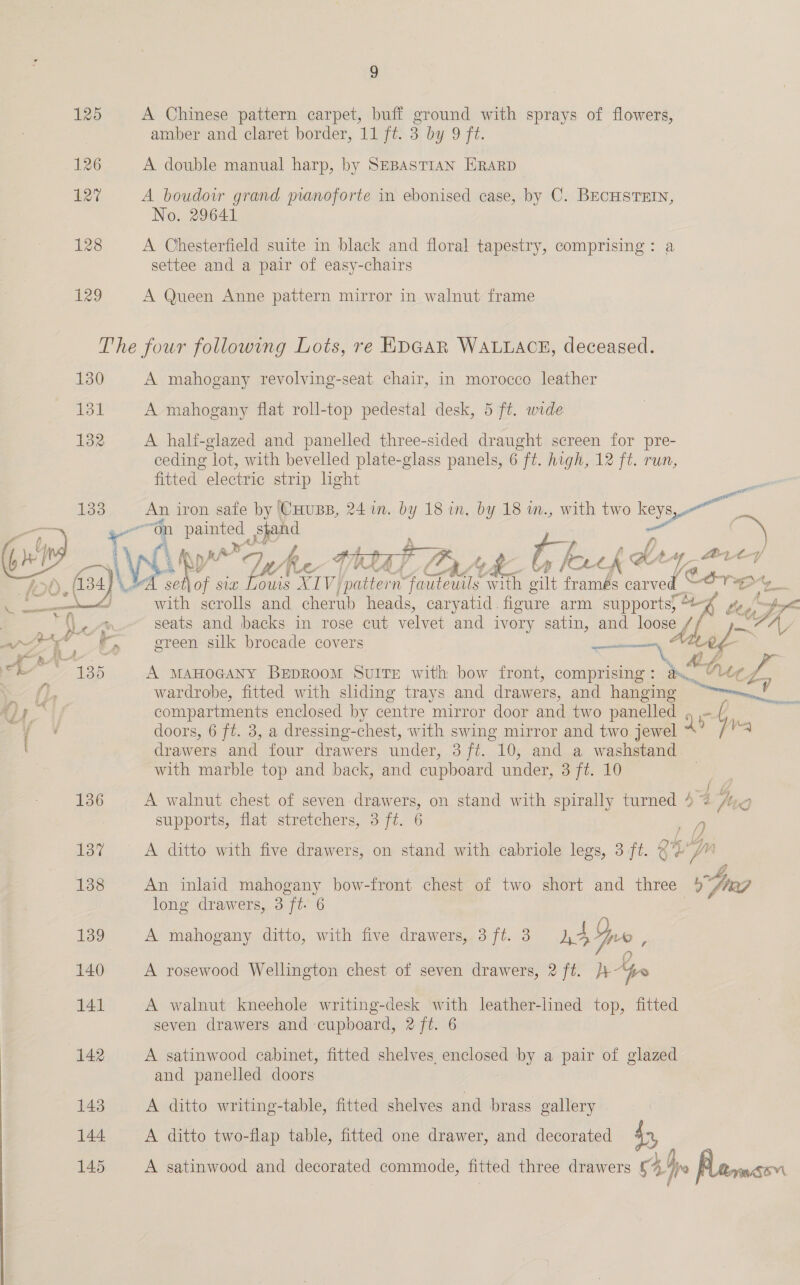 125 126 127 128 129 ) A Chinese pattern carpet, buff ground with sprays of flowers, amber and claret border, 11 ft. 3 by 9 ft. A double manual harp, by SEBASTIAN ERARD A boudoir grand pianoforte in ebonised case, by C. BECHSTEIN, No. 29641 A Chesterfield suite in black and floral tapestry, comprising: a settee and a pair of easy-chairs A Queen Anne pattern mirror in walnut frame 137 138 139 140 141 142 143 144 145  A mahogany revolving-seat chair, in morocco leather A mahogany flat roll-top pedestal desk, 5 ft. wide A half-glazed and panelled three-sided draught screen for pre- ceding lot, with bevelled plate-glass panels, 6 ft. high, 12 ft. run, fitted electric strip light An iron safe by ‘CHUBB, 24 in. by 18 in. by 18 n., with two ae 4 “on paue ted Shand  \\wh As ry ns R HYP, a? fF t : by ke “1 K BY ty 1 -t-4/ oA Ae sw onto XLV} ‘pattern fauteuils “with gilt framés pace c or ry with scrolls and cherub heads, caryatid. figure arm supports) *- be seats and backs in rose cut velvet and ivory satin, and loose // dx’ » green silk brocade covers Ate, i A MAHOGANY BEDROOM SUITE with bow front, comprising : aA &lt; Lp wardrobe, fitted with sliding trays and drawers, and hanging na my compartments enclosed by centre mirror door and two panelled , rs ‘ doors, 6 ft. 3, a dressing-chest, with swing mirror and two jewel 4 fra drawers and four drawers under, 3 ft. 10, and a washstand with marble top and back, and cupboard under, 3 ft. 10 Saran ncASe A walnut chest of seven drawers, on stand with spirally turned 4% Ayo supports, flat stretchers, 3 ft. 6 A ditto with five drawers, on stand with cabriole legs, 3 ft. @% eM An inlaid Be ere: bow-front chest of two short and three &gt; Gig long drawers, 3 ft. 6 A mahogany ditto, with five drawers, 3 ft. 3 eA fr , A rosewood Wellington chest of seven drawers, 2 ft. }4 Aye A walnut kneehole writing-desk with leather-lined top, fitted seven drawers and cupboard, 2/ft. 6 A satinwood cabinet, fitted shelves enclosed by a pair of glazed and panelled doors A ditto writing-table, fitted shelves and brass gallery A ditto two-flap table, fitted one drawer, and decorated fn, A satinwood and decorated commode, fitted three drawers © Ive Pama