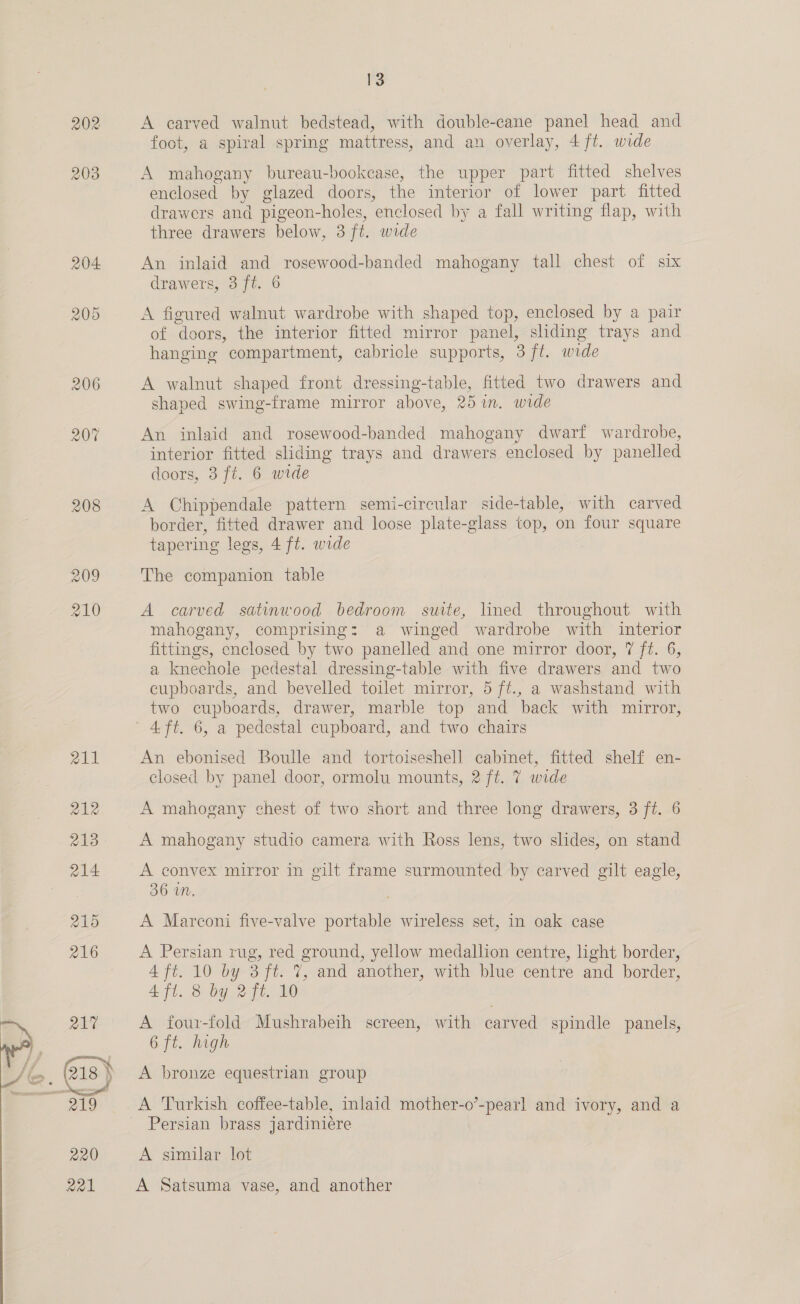  A carved walnut bedstead, with double-cane panel head and foot, a spiral spring mattress, and an overlay, 4 ft. wide A mahogany bureau-bookease, the upper part fitted shelves enclosed by glazed doors, the interior of lower part fitted drawers and pigeon-holes, enclosed by a fall writing flap, with three drawers below, 3 ft. wide An inlaid and rosewood-banded mahogany tall chest of six A figured walnut wardrobe with shaped top, enclosed by a pair of doors, the interior fitted mirror panel, sliding trays and hanging compartment, cabricle supports, 3 ft. wide A walnut shaped front dressing-table, fitted two drawers and shaped swing-frame mirror above, 25 in. wide An inlaid and rosewood-banded mahogany dwarf wardrobe, interior fitted sliding trays and drawers enclosed by panelled doors, 3 ft. 6 wide A Chippendale pattern semi-circular side-table, with carved border, fitted drawer and loose plate-glass top, on four square tapering legs, 4 ft. wide The companion table A carved satinwood bedroom suite, lined throughout with mahogany, comprising: a winged wardrobe with interior fittings, enclosed by two panelled and one mirror door, 7 ft. 6, a knechole pedestal dressing-table with five drawers and two cupboards, and bevelled toilet mirror, 5 ft., a washstand with two cupboards, drawer, marble top and back with mirror, 4 ft. 6, a pedestal cupboard, and two chairs An ebonised Boulle and tortoiseshell cabinet, fitted shelf en- closed by panel door, ormolu mounts, 2 ft. 7 wide A mahogany chest of two short and three long drawers, 3 ft. 6 A mahogany studio camera with Ross lens, two slides, on stand A convex mirror in gilt frame surmounted by carved gilt eagle, 36 a7. A Marconi five-valve portable wireless set, in oak case A Persian rug, red ground, yellow medallion centre, light border, 4 ft. 10 by 3 ft. 7, and another, with blue centre and border, AT, 8 by. 270. Ue A four-fold Mushrabeih screen, with carved spindle panels, 6 ft. high A bronze equestrian group A Turkish coffee-table, inlaid mother-o’-pearl and ivory, and a Persian brass jardiniéere A similar lot A Satsuma vase, and another