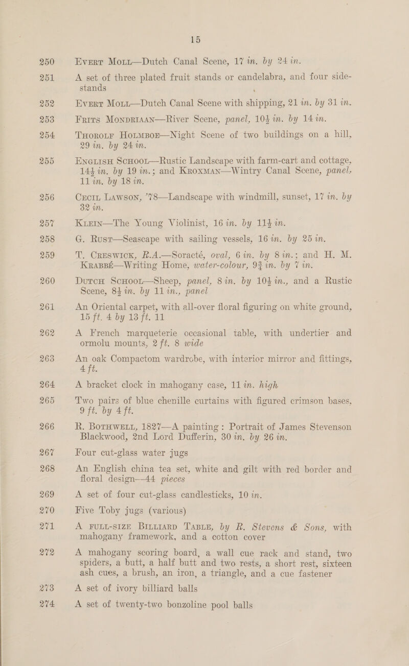 250 251 252 2009 Ro4 RDO 206 ~ 15 Evert Mort—Dutch Canal Scene, 17 in. by 24 in. A set of three plated fruit stands or candelabra, and four side- stands 7 Evert Mort—Dutch Canal Scene with shipping, 21 m. by 31 in. Frits MonpriaAan—River Scene, panel, 103 in. by 14 1m. TxHorotF Hotmpozr—Night Scene of two buildings on a hill, 29 in. by 24m. ENGLISH ScHooL—Rustic Landscape with farm-cart and cottage, 144 in. by 19 in.; and Kroxman—Wintry Canal Scene, panel, 11lin. by 18%. Crecit Lawson, *78—Landscape with windmill, sunset, 17 wn. by 32 im KrizeIn—The Young Violinist, 16 in. by 114 i. G. Rust—Seascape with sailing vessels, 16 mm. by 25 1. T. Creswick, R.A.—Soracté, oval, 6in. by 8im.; and H. M. KraspE—Writing Home, water-colour, 9%in. by 7 im DutcH ScHoor—Sheep, panel, 8in. by 10$m., and a Rustic Scene, 84m. by 11%n., panel An Oriental carpet, with all-over floral Hgts on white ground, Logt..2 by loft, 11 A French marqueterie occasional table, with undertier and ormolu mounts, 2 ft. 8 wide An oak Compactom wardrobe, with interior mirror and fittings, A ft. A bracket clock in mahogany case, 11 in. high Two pairs of blue chenille curtains with figured crimson bases, 9 ft. by 4 ft. R. BoTHWELL, 1827—-A painting: Portrait of James Stevenson Blackwood, 2nd Lord Dufferin, 30 in. by 26 in. Four cut-glass water jugs An English china tea set, white and gilt with red border and floral design—44 pvreces A set of four cut-glass candlesticks, 10 in. Five Toby jugs (various) A FULL-SIZE Bintiarp TABLE, by R. Stevens &amp; Sons, with mahogany framework, and a cotton cover A mahogany scoring board, a wall cue rack and stand, two spiders, a butt, a half butt and two rests, a short rest, sixteen ash cues, a brush, an iron, a triangle, and a cue fastener A set of ivory billiard balls A set of twenty-two bonzoline pool balls