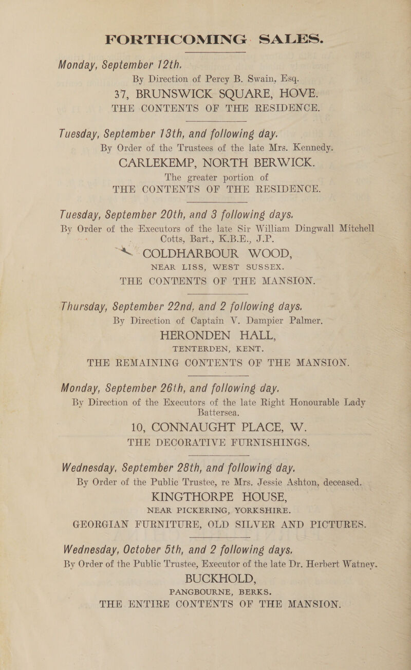 Monday, September 12th. By Direction of Perey B. Swain, Esq. 37, BRUNSWICK SQUARE, HOVE. THE CONTENTS OF THE RESIDENCE. Tuesday, September 18th, and following day. By Order of the Trustees of the late Mrs. Kennedy. CARLEKEMP, NORTH BERWICK. The greater portion of THE CONTENTS OF THE RESIDENCE. Tuesday, September 20th, and 3 following days. By — of the Executors of the late Sir William Dingwall Mitchell Cotts,“Bart., (69B.1... JP. “\ COLDHARBOUR WOOD, NEAR LISS, WEST SUSSEX. THE CONTENTS OF THE MANSION.  Thursday, September 22nd, and 2 following days. By Direction of Captain V. Dampier Palmer. HERONDEN HALL, TENTERDEN, KENT. THE REMAINING CONTENTS OF THE MANSION. Monday, September 26th, and following day. By Direction of the Executors of the late Right Honourable Lady Battersea. ; 10, CONNAUGHT PLACE, W. THE DECORATIVE FURNISHINGS. Wednesday, September 28th, and following day. By Order of the Public Trustee, re Mrs. Jessie Ashton, deceased. KINGTHORPE HOUSE, NEAR PICKERING, YORKSHIRE. GEORGIAN FURNITURE, OLD SILVER AND PICTURES. Wednesday, October 5th, and 2 following days. By Order of the Public Trustee, Executor of the late Dr. Herbert Watney. BUCKHOLD, PANGBOURNE, BERKS. THE ENTIRE CONTENTS OF THE MANSION.