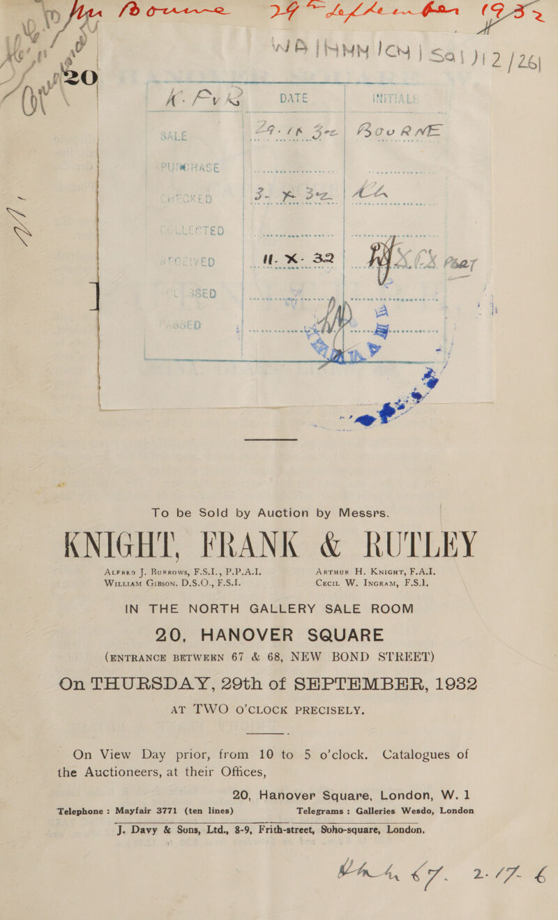  KNIGHT, FRANK &amp; RUTLEY At¥rep J. Burrows, F.S.I., P.P.A.I. Artuur H. Knient, F.A.I. WiraM Gigzson. D.S.O.,, F.S.I. Ceci: W. Incram, F.S.1, IN THE NORTH GALLERY SALE ROOM 20, HANOVER SQUARE (ENTRANCE BETWEEN 67 &amp; 68, NEW BOND STREET) On THURSDAY, 29th of SHPTEMBHER, 1932 AT TWO O'CLOCK PRECISELY.  On View Day prior, from 10 to 5 o’clock. Catalogues of the Auctioneers, at their Offices, 20, Hanover Square, London, W. 1 ‘Telephone : Mayfair 3771 (ten lines) Telegrams : Galleries Wesdo, London J. Davy &amp; Sons, Ltd., 8-9, F rith-street, Soho-square, London, At, C7. YY hes