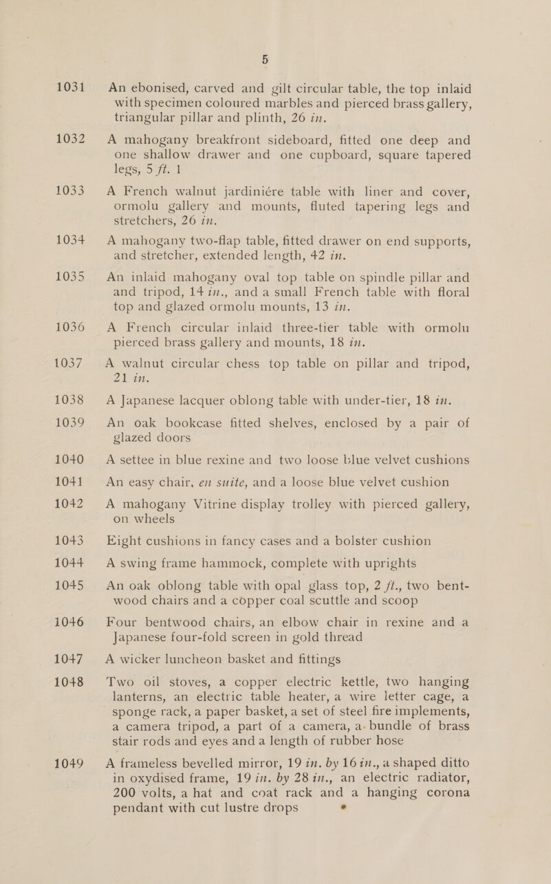 1031 1032 £033 1034 1025 1036 1037 1038 1039 1040 1041 1042 1043 1044 1045 1046 1047 1048 1049 5 An ebonised, carved and gilt circular table, the top inlaid with specimen coloured marbles and pierced brass gallery, triangular pillar and plinth, 26 in. A mahogany breakfront sideboard, fitted one deep and one shallow drawer and one cupboard, square tapered legs, 5-1-1 , A French walnut jardiniére table with liner and cover, ormolu gallery and mounts, fluted tapering legs and stretchers, 26 in. A mahogany two-flap table, fitted drawer on end supports, and Stretcher, extended length, 42 i. An inlaid mahogany oval top table on spindle pillar and and tripod, 14in., and a small French table with floral top and glazed ormolu mounts, 13 in. A French circular inlaid three-tier table with ormolu pierced brass gallery and mounts, 18 in. A walnut circular chess top table on pillar and tripod, 21 in. A Japanese lacquer oblong table with under-tier, 18 in. An oak bookcase fitted shelves, enclosed by a pair of glazed doors A settee in blue rexine and two loose blue velvet cushions An easy chair, em suite, and a loose blue velvet cushion A mahogany Vitrine display trolley with pierced gallery, on wheels Eight cushions in fancy cases and a bolster cushion A swing frame hammock, complete with uprights An oak oblong table with opal glass top, 2 fi., two bent- wood chairs and a copper coal scuttle and scoop Four bentwood chairs, an elbow chair in rexine and a Japanese four-fold screen in gold thread A wicker luncheon basket and fittings Two oil stoves, a copper electric kettle, two hanging lanterns, am_electric table heater; a wire jetter cage, -a sponge rack, a paper basket, a set of steel fire implements, a camera tripod, a part of a camera, a- bundle of brass stair rods and eyes anda length of rubber hose A frameless bevelled mirror, 19 in. by 161n., a shaped ditto in oxydised frame, 19 in. by 28in., an electric radiator, 200 volts, a hat and coat rack and a hanging corona pendant with cut lustre drops e