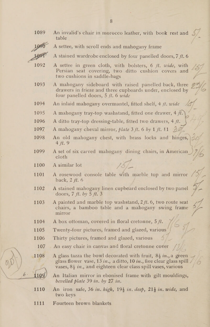  An invalid’s chair in morocco leather, with book rest and 4 table =i A settee, with scroll ends and mahogany frame A stained wardrobe enclosed by four panelled doors, 7 ft. 6 A settee in green cloth, with bolsters, 6 ff. wide, with Persian seat covering, two ditto cushion covers and © two cushions in saddle-bags A A mahogany sideboard with raised panelled back, three # Wa | fi f drawers in frieze and three cupboards under, enclosed by “ LO four panelled doors, 5 ft. 6 wide é An inlaid mahogany overmantel, fitted shelf, + /t. wide lf A mahogany tray-top washstand, fitted one drawer, 4 ft. A ditto tray-top dressing-table, fitted two drawers, 4 fi. \ &lt;7 /&gt; A mahogany cheval mirror, plate 3 ft.6 by 1 ft.11 2G | An old mahogany chest, with brass locks and hinges, ) i ee A set of six carved mahogany dining chairs, in American cloth  . A simular Jot ff), | | A rosewood console table with marble top and mirror 7 V/ back, 2 fi. 6 | \/ A stained mahogany linen cupboard enclosed by two panel a doors, 7 ft. by 5 ft. D J A painted and marble top washstand, 2 ff. 6, ne route seat 7 chairs, a bamboo table and a mahogany swing frame 7/- mirror , A box ottoman, covered in floral cretonne, 5 ft. ed rf j Twenty-four pictures, framed and glazed, various 4 ‘i Thirty pictures, framed and glazed, various | An easy chair in canvas and floral cretonne cover [ / A glass tazza the bowl decorated with fruit, 8} in.,a green —, glass flower vase, 13 in., a ditto, 10 in., five clear glass spill 7 vases, 84 in., and eighteen clear class spill vases, various wD An Italian mirror in ebonised frame with gilt mouldings, bevelled plate 39 in. by 27 in. An iron safe, 36 in. high, 194 in. deep, 214 in. wide, and two keys Fourteen brown blankets