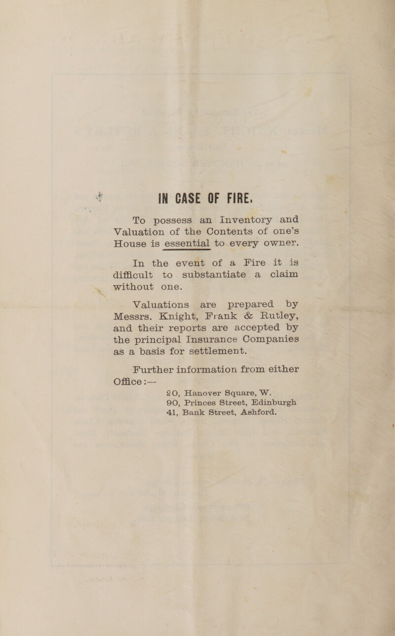 IN CASE OF FIRE. To possess an Inventory and Valuation of the Contents of one’s House is essential to every owner. In the evest of a Fire it -is difficult to substantiate a claim without one. Valuations are prepared by Messrs. Knight, Frank &amp; Rutley, and their reports are accepted by the principal Insurance Companies as a basis for settlement. | Further information from either Office :— 20, Hanover Square, W. 90, Princes Street, Edinburgh 41, Bank Street, Ashford.