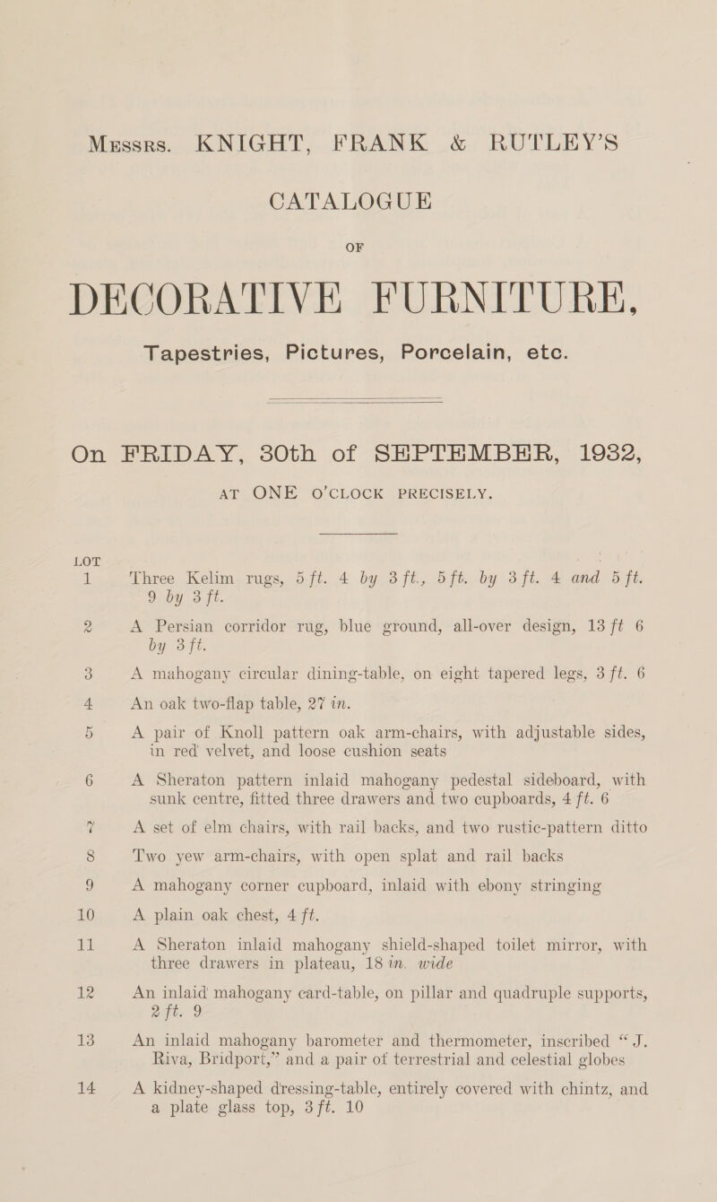 CATALOGUE OF Tapestries, Pictures, Porcelain, etc.   es CO Cr AT ONE O’CLOCK PRECISELY. Three Kelim rugs, 5ft. 4 by 3ft, 5ft. by 3ft. 4 and 5 ft. 9 by 3 ft. A Persian corridor rug, blue ground, all-over design, 13 ft 6 by 3ft. A mahogany circular dining-table, on eight tapered legs, 3 ft. 6 An oak two-flap table, 27 in. A pair of Knoll pattern oak arm-chairs, with adjustable sides, in red velvet, and loose cushion seats A Sheraton pattern inlaid mahogany pedestal sideboard, with sunk centre, fitted three drawers and two cupboards, 4 ft. 6 A set of elm chairs, with rail backs, and two rustic-pattern ditto Two yew arm-chairs, with open splat and rail backs A mahogany corner cupboard, inlaid with ebony stringing A plain oak chest, 4 ft. A Sheraton inlaid mahogany shield-shaped toilet mirror, with three drawers in plateau, 18 in, wide An inlaid mahogany card-table, on pillar and quadruple supports, ait. 9 An inlaid mahogany barometer and thermometer, inscribed “ J. Riva, Bridport,” and a pair ot terrestrial and celestial globes A kidney-shaped dressing-table, entirely covered with chintz, and a plate glass top, 3ft. 10