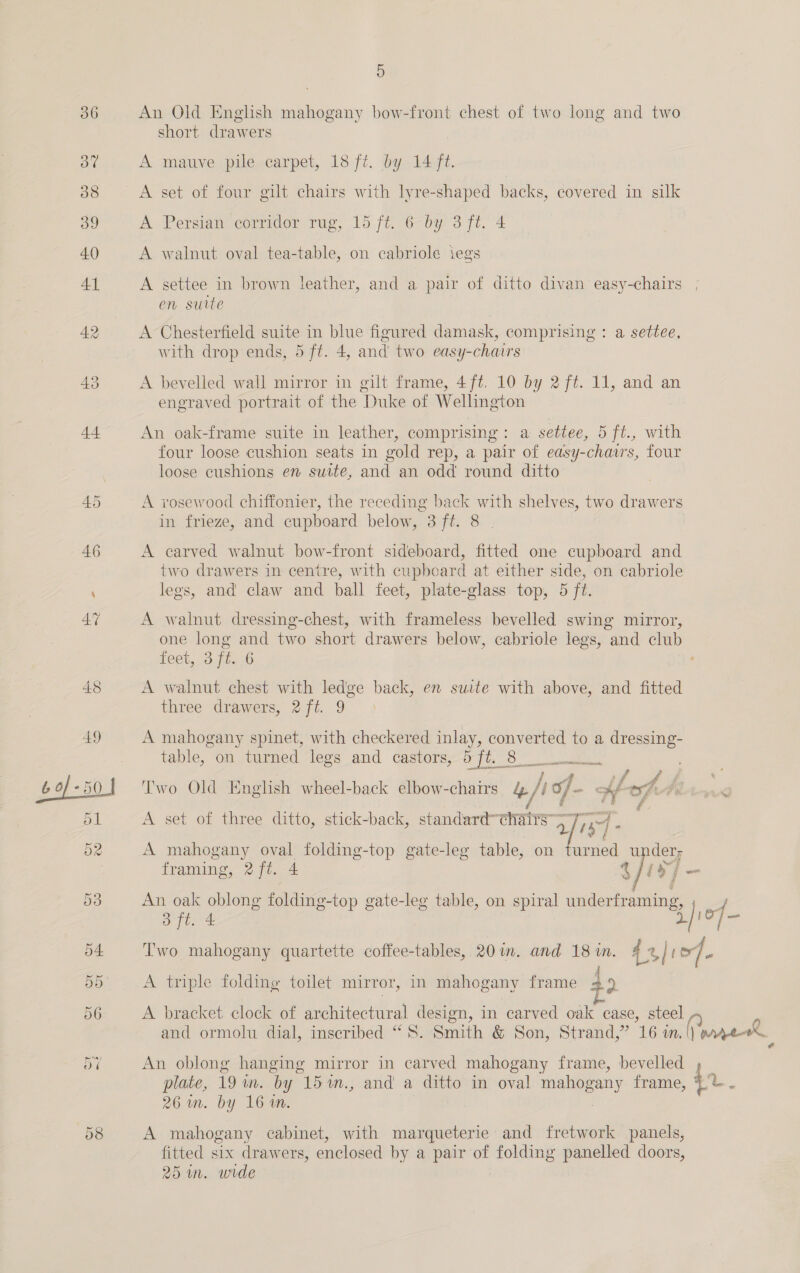 An Old English mahogany bow-front chest of two long and two short drawers A mauve pile carpet, 18 ft. by 14 ft. A set of four gilt chairs with lyre-shaped backs, covered in silk A Persian corridor rug, 15 ft. 6 by 3 ft. 4 A walnut oval tea-table, on cabriole iegs A settee in brown leather, and a pair of ditto divan easy-chairs , en suite | A Chesterfield suite in blue figured damask, comprising : a settee, with drop ends, 5 ft. 4, and two easy-chairs A bevelled wall mirror in gilt frame, 4ft, 10 by 2 f#. 11, and an engraved portrait of the Duke of Wellington An oak-frame suite in leather, comprising: a settee, 5 ft., with four loose cushion seats in gold rep, a pair of easy-chavrs, four loose cushions en suite, and an odd round ditto A rosewood chiffonier, the receding back with shelves, two drawers in frieze, and cupboard below, 3 ft. 8 . A carved walnut bow-front sideboard, fitted one cupboard and two drawers in centre, with cupboard at either side, on cabriole legs, and claw and ball feet, plate-glass top, 5 ft. A walnut dressing-chest, with frameless bevelled swing mirror, one long and two short drawers below, cabriole legs, and club 16Gb, Oo [ee A walnut chest with ledge back, en suite with above, and fitted three drawers, 2/ft. 9 A mahogany spinet, with checkered inlay, converted to a dressing- table, on turned legs and castors, 5 ft. 8 _ cacti eet SERENE aay i oa Sf 22 Two Old English wheel-back elbow-chairs &amp; -f 49 of “ Hf of. 7c A set of three ditto, stick-back, standard-¢hairs” afie 1” j - ; A mahogany oval folding-top gate-leg table, on urned u 7 framing, 2 ft. 4 x yy An oak oblong folding-top gate-leg table, on spiral anacern eae ‘ 3 ft. 4 :) of- Two mahogany quartette coffee-tables, 20 m. and 18m. 43 104. A triple folding toilet mirror, in mahogany frame +&gt; A bracket clock of architectaral design, in carved oak case, steel | and ormolu dial, inscribed ‘ _ Smith &amp; Son, Strand,” “iG MN. Vee An oblong hanging mirror in carved mahogany frame, bevelled » _ plate, 19m. by 15%m., and a ditto in oval mahogany frame, 4 be 26 wm. by 16 %n. | A mahogany cabinet, with marqueterie and fretwork panels, fitted six drawers, enclosed by a pair of a panelled doors, 25 in. wrde