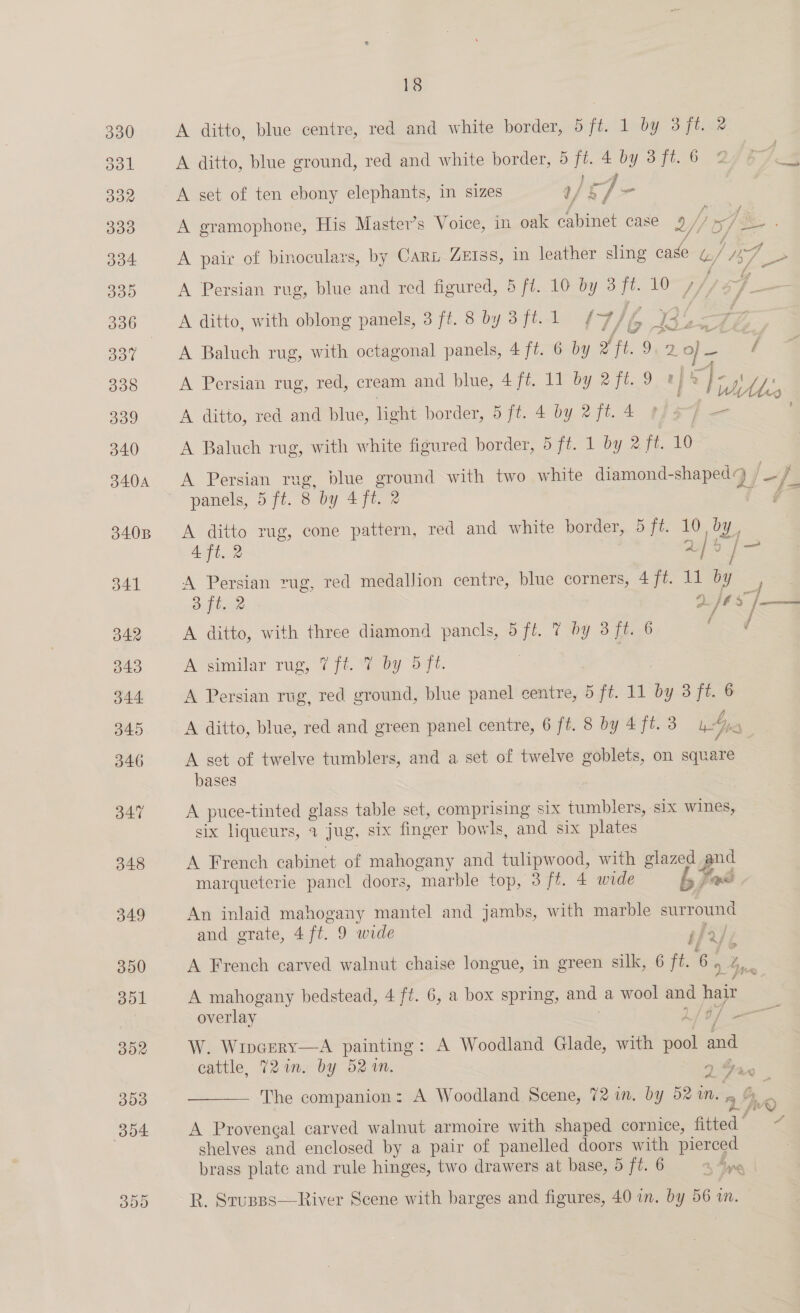 300 18 A ditto, blue centre, red and white border, 6 fic | deb@e 3 fie A set of ten ebony elephants, in sizes a/ § ay. ao Fs A gramophone, His Master’s Voice, in oak cabinet case 5/ ar -* A ditto, with oblong panels, 3 ff. 8 by 3ft. 1 ¢-7 If R46 ff tA Pa P pals A Baluch rug, with octagonal panels, 4 ft. 6 by oft, 9,2. J- 7 A Persian rug, red, cream and blue, 4 ft. 11 by 2 ft. 9 ty : Si), : A ditto, red and blue, light border, 5 ft. 4 by 2 ft. 4 A Baluch rug, with white figured border, 5 ft. 1 by 2 ft. 10 A Seer rug, blue ae with two white diamond-shaped: ‘yi = je panels, 5 ft. 8 by 4 ft. 2 A ditto rug, cone pattern, red and white border, 5 ji. Woy. 4 ft. 2 2% / = se A ditto, with three diamond pancls, 5 ff. 7 by 3 ft. 6 A similar rug, 7f{t.°7 by 5 ft. A Persian rug, red ground, blue panel centre, 5 ft. 11 és 3 ft. 6 A ditto, blue, red and green panel centre, 6 ft. 8 by 4 ft. 3 Ay f A set of twelve tumblers, and a set of twelve goblets, on square bases | A ae -tinted glass table set, comprising six fale six wines, six liqueurs, 3 Jug, six finger bowls, and six plates A French cabinet of mahogany and tulipwood, with glazed a pnd marqueterie pancl doors, marble top, 3 ff. 4 wide bP ee An inlaid mahogany mantel and jambs, with marble surround and erate, 4ft. 9 wide A French carved walnut chaise longue, in green silk, 6 ft. geod f 9 j i “/ G A mahogany bedstead, 4 ft. 6, a box spring, and a wool and me overlay &lt;a W. Wincery—A painting: A Woodland Glade, with pool ana cattle, 72m. by 52%. by, 4 d. &gt; Davie  The companion: A Woodland Scene, 72 in. by 52 an. 9 § &amp; ks ft 2 Y A Proveneal carved walnut armoire with shaped cornice, fitted’ ~~ shelves and enclosed by a pair of panelled doors with pierced brass plate and rule hinges, two drawers at base, 5 ft. 6 bane R. Stusps—River Scene with barges and figures, 40 in. by 56 im.