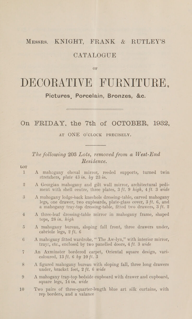 CATALOGUE OF Pictures, Porcelain, Bronzes, &amp;c.   LOT 10 AT: ONE, O'CLOCK “PRECISELY, Residence. A mahogany cheval mirror, reeded supports, turned twin stretchers, plate 43 un. by 23 wm. A Georgian mahogany and gilt wall mirror, architectural pedi- ment with shell centre, three plates, 3 ft. 9 high, 4ft. 3 wide A mahogany ledge-back kneehole dressing-table, carved mahogany legs, one drawer, two cupboards, plate-glass cover, 3 ft. 6, and a mahogany tray-top dressing-table, fitted two drawers, 3 ft. 2 A three-leaf dressing-table mirror in mahogany frame, shaped tops, 28 in. high A mahogany bureau, sloping fall front, three drawers under, cabriole legs, 2 ft. 6 A mahogany fitted wardrobe, “ The Aw-lyn,” with interior mirror, trays, etc., enclosed by two panelled doors, 4 ft. 3 wide An Axminster bordered carpet, Oriental square design, vari- eoloured, 13 (#6 by 10 fi. A figured mahogany bureau with sloping fall, three long drawers under, bracket feet, 2 ft. 6 wide A mahogany tray-top bedside cupboard with drawer and cupboard, square legs, 14 in. wide Two pairs of three-quarter-length blue art silk curtains, with rep borders, and a valance