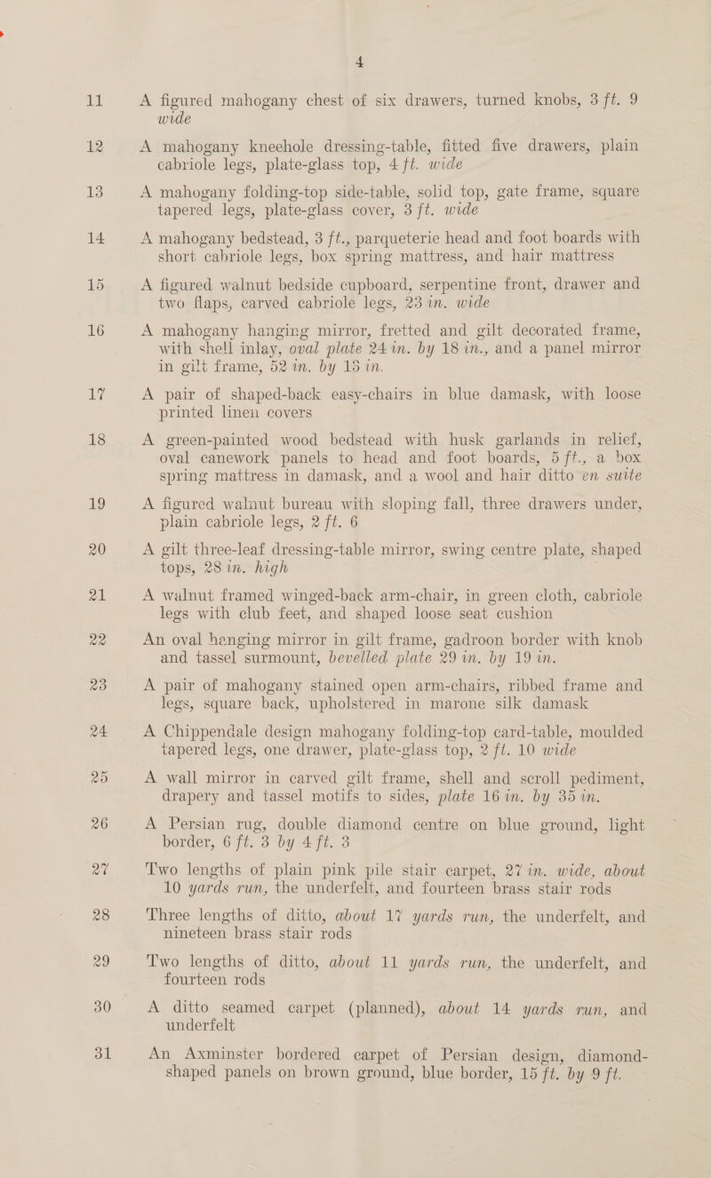 Ly 18 19 ol 4 A figured mahogany chest of six drawers, turned knobs, 3 ft. 9 wide A mahogany kneehole dressing-table, fitted five drawers, plain cabriole legs, plate-glass top, 4 ft. wide A mahogany folding-top side-table, solid top, gate frame, square tapered legs, plate-glass cover, 3 ft. wide A mahogany bedstead, 3 ft., parqueterie head and foot boards with short cabriole legs, box spring mattress, and hair mattress A figured walnut bedside cupboard, serpentine front, drawer and two flaps, carved cabriole legs, 23 in. wide A mahogany hanging mirror, fretted and gilt decorated frame, with shell inlay, oval plate 24m. by 18 in., and a panel mirror in gilt frame, 52 %n. by 18 wn. A pair of shaped-back easy-chairs in blue damask, with loose printed linen covers A green-painted wood bedstead with husk garlands in relief, oval canework panels to head and foot boards, 5ft., a box spring mattress in damask, and a wool and hair ditto en suite A figured walnut bureau with sloping fall, three drawers under, plain cabriole legs, 2 ft. 6 A gilt three-leaf dressing-table mirror, swing centre plate, shaped tops, 28 in. high | A walnut framed winged-back arm-chair, in green cloth, cabriole legs with club feet, and shaped loose seat cushion An oval hanging mirror in gilt frame, gadroon border with knob and tassel surmount, bevelled plate 29 wm. by 19 i. A pair of mahogany stained open arm-chairs, ribbed frame and legs, square back, upholstered in marone silk damask A Chippendale design mahogany folding-top card-table, moulded tapered legs, one drawer, plate-glass top, 2 fl. 10 wide A wall mirror in carved gilt frame, shell and scroll pediment, drapery and tassel motifs to sides, plate 16 in. by 35 an. A Persian rug, double diamond centre on blue ground, light border, 6 ft. 3 by 4 ft. 3 Two lengths of plain pink pile stair carpet, 27 in. wide, about 10 yards run, the underfelt, and fourteen brass stair rods Three lengths of ditto, about 17 yards run, the underfelt, and nineteen brass stair rods Two lengths of ditto, about 11 yards run, the underfelt, and fourteen rods A ditto seamed carpet (planned), about 14 yards run, and underfelt An Axminster bordered carpet of Persian design, diamond-