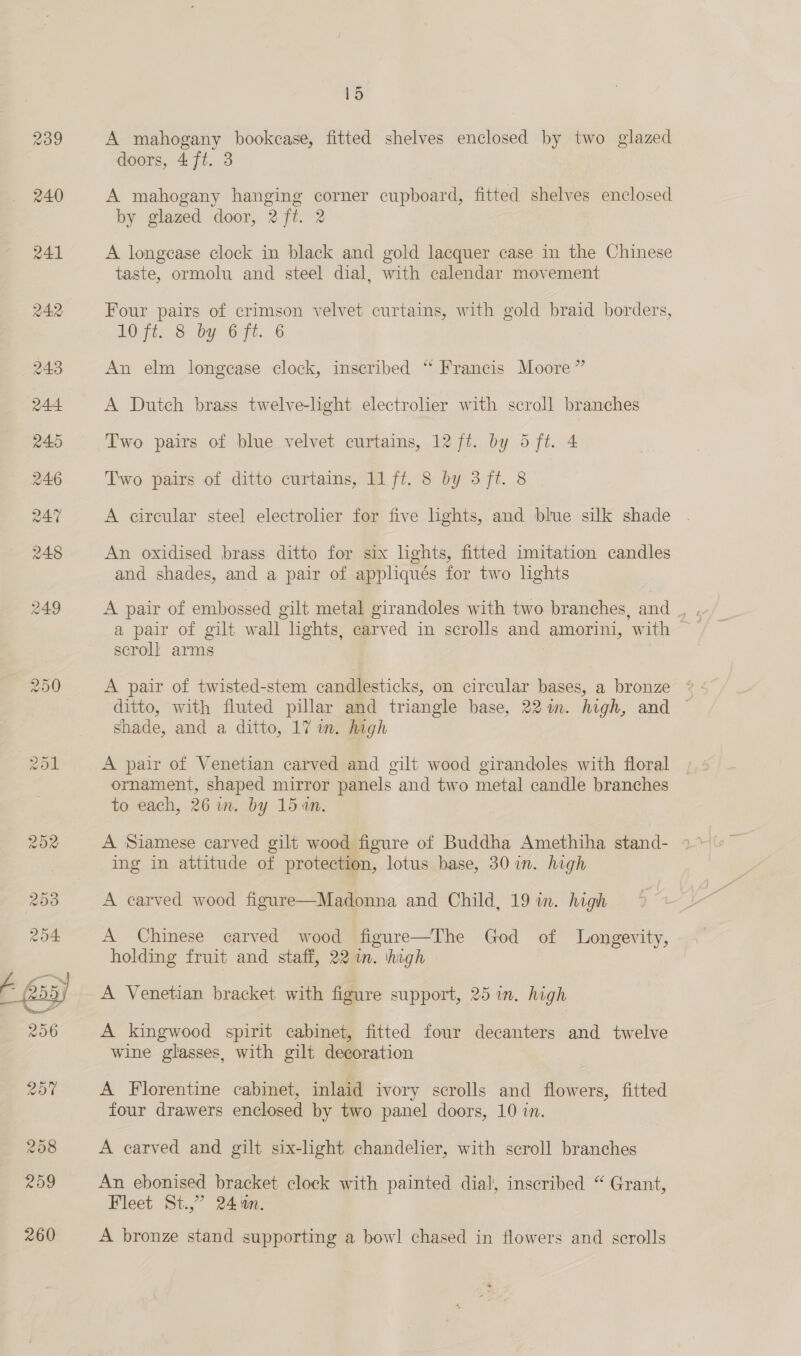  ~ 15 A mahogany bookcase, fitted shelves enclosed by two glazed doors, 4 ft. 3 A mahogany hanging corner cupboard, fitted shelves enclosed by glazed door, 2 ft. 2 A longcase clock in black and gold lacquer case in the Chinese taste, ormolu and steel dial, with calendar movement Four pairs of crimson velvet curtains, with gold braid borders, An elm longcase clock, inscribed “ Francis Moore ” A Dutch brass twelve-light electrolier with scroll branches Two pairs of blue velvet curtains, 12 ft. by 5 ft. 4 Two pairs of ditto curtains, 11 ft. 8 by 3 ft. 8 A circular steel electrolier for five lights, and blue silk shade An oxidised brass ditto for six lights, fitted imitation candles and shades, and a pair of appliqués for two lights A pair of embossed gilt metal girandoles with two branches, and_, a pair of gilt wall lights, carved in scrolls and amorini, with &gt; scroll arms ? A pair of twisted-stem candlesticks, on circular bases, a bronze ditto, with fluted pillar and triangle base, 22 in. high, and shade, and a ditto, 17 in. high A pair of Venetian carved and gilt wood girandoles with floral ornament, shaped mirror panels and two metal candle branches to each, 26 im. by 15 an. A Siamese carved gilt wood figure of Buddha Amethiha stand- ing in attitude of protection, lotus base, 30 in. high A carved wood figure—Madonna and Child, 19 in. high A Chinese carved wood figure—The God of Longevity, holding fruit and staff, 22 im. high A Venetian bracket with figure support, 25 in. high A kingwood spirit cabinet, fitted four decanters and twelve wine glasses, with gilt decoration A Florentine cabinet, inlaid ivory scrolls and flowers, fitted four drawers enclosed by two panel doors, 10 in. A carved and gilt six-light chandelier, with scroll branches An ebonised bracket clock with painted dial, inscribed “ Grant, Fleet St.,” 24 %n. A bronze stand supporting a bow! chased in flowers and scrolls