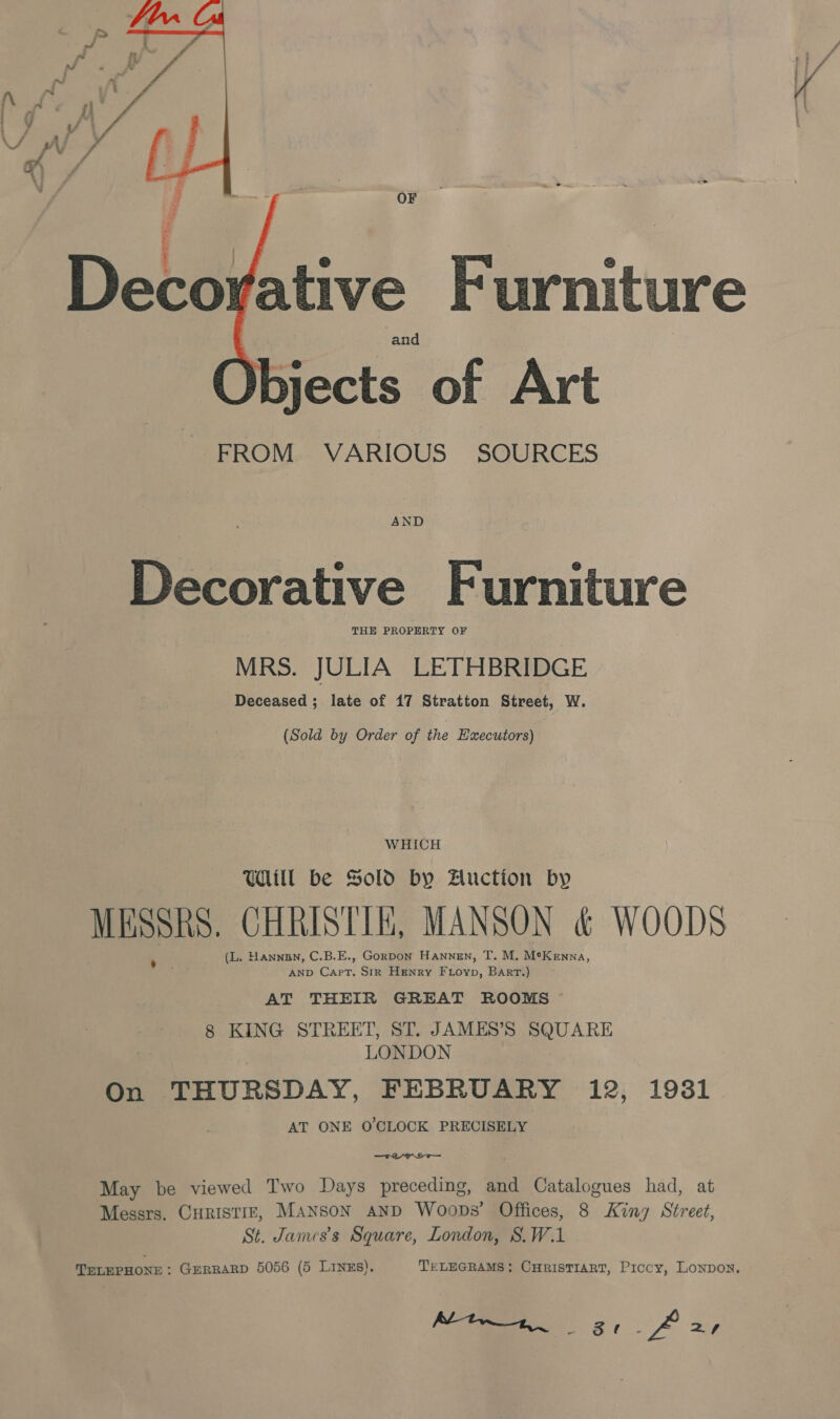  OF . | e e Decorative Furniture gjects of Art FROM VARIOUS SOURCES  AND Decorative Furniture THE PROPERTY OF MRS. JULIA LETHBRIDGE Deceased ; late of 17 Stratton Street, W. (Sold by Order of the Executors) WHICH Will be Sold by Hluction by MESSRS. CHRISTIE, MANSON &amp; WOODS (L. HANNDN, C.B.E., Gorpon Hannen, T. M. MeKenna, AND Capt. Sir Henry Fuioyp, Bart.) AT THEIR GREAT ROOMS 8 KING STREET, ST. JAMES’S SQUARE LONDON On THURSDAY, FEBRUARY 12, 19381 AT ONE O'CLOCK PRECISELY eyo May be viewed Two Days preceding, and Catalogues had, at Messrs. CHRISTIE, MANSON AND Woops’ Offices, 8 King Street, St. James's Square, London, S.W.1 TELEPHONE : GERRARD 5056 (5 LINES). TELEGRAMS; CHRISTIART, Piccy, Lonpon, lac NE a