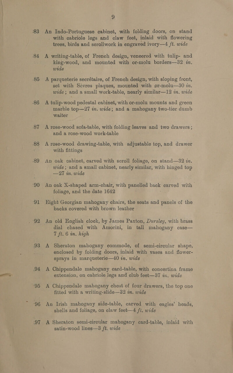 An Indo-Portuguese cabinet, with folding doors, on stand . with cabriole legs and claw feet, inlaid with flowering trees, birds and scrollwork in engraved ivory—4 ft. wide A writing-table, of French design, veneered with tulip- and king-wood, and mounted with or-molu borders—32 in. wide A parqueterie secrétaire, of French design, with sloping front, set with Sevres plaques, mounted with or-molu—s0 7. wide ; and a small work-table, nearly similar—12 im. wide A tulip-wood pedestal cabinet, with or-molu mounts and green marble top—27 in. wide; and a mahogany two-tier dumb waiter A rose-wood sofa-table, with folding leaves and two drawers ; and a rose-wood work-table A rose-wood drawing-table, with adjustable top, and drawer with fittings An oak cabinet, carved with scroll foliage, on stand—32 i. wide; and a small cabinet, nearly similar, with hinged top —27 wm. wide An oak X-shaped arm-chair, with panelled back carved with | foliage, and the date 1642 Hight Georgian mahogany chairs, the seats and panels of the backs covered with brown leather An old English clock, by James Paxton, Dursley, with brass dial chased with Amorini, in tall mahogany case— 7 ft. 6 in. high A Sheraton mahogany commode, of semi-circular shape, enclosed by folding doors, inlaid with yases and flower- sprays in marqueterie—40 in. wide A Chippendale mahogany card-table, with concertina frame extension, on cabriole legs and club feet—37 in. wide A Chippendale mahogany chest of four drawers, the top one fitted with a writing-slide—32 in. wide © An Irish mahogany side-table, carved with eagles’ heads, shells. and foliage, on claw feet—4 ft. wide A Sheraton semi-circular mahogany card-table, inlaid with satin-wood lines—3 ft. wide