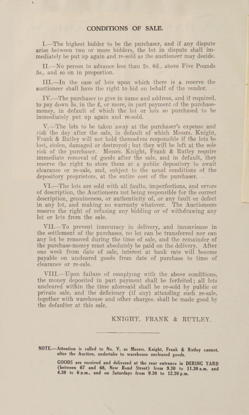 CONDITIONS OF SALE. I.—The highest bidder to be the purchaser, and if any dispute arise between two or more bidders, the lot in dispute shall im- mediately be put up again and re-sold as the auctioneer may decide. II.—No person to advance less than 2s. 6d., above Five Pounds 5s., and so on in proportion. IIIJ.—In the case of lots upon which there is a reserve the auctioneer shall have the right to bid on behalf of the vendor. IV.—The purchaser to give in name and address, and if required, to pay down 5s. in the £, or more, in part payment of the purchase- money, in default of which the lot or lots so purchased to be immediately put up again and re-sold. V.—tThe lots to be taken away at the purchaser’s expense and risk the day after the sale, in default of which Messrs. Knight, Frank &amp; Rutley will not hold themselves responsible if the lots be lost, stolen, damaged or destroyed; but they will be left at the sole risk of the purchaser. Messrs. Knight, Frank &amp; Rutley require immediate removal of goods after the sale, and in default, they reserve the right to store them at a public depository to await clearance or re-sale, and, subject to the usual conditions of the depository proprietors, at the entire cost of the purchaser. VI.—The lots are sold with all faults, imperfections, and errors of description, the Auctioneers not being responsible for the correct description, genuineness, or authenticity of, or any tault or defect in any lot, and making no warranty whatever... The Auctioneers reserve the right of refusing any bidding or of withdrawing any lot or Icts from the sale. VII.—To prevent inaccuracy in delivery, and inconvience in the settlement of the purchases, no lot can be transferred nor can any lot be removed during the time of sale, and the remainder of the purchase-money must absolutely be paid on the delivery. After one week from date of sale, interest at bank rate will become payable on uncleared goods from date of purchase to time of clearance or re-sale. VIII.—Upon failure of complying with the above conditions, the money deposited in part payment shall be forfeited; all lots uncleared within the time aforesaid shall be re-sold by public or private sale, and the deficiency (if any) attending such re-sale, together with warehouse and other charges. shall be made good by the defaulter at this sale. KNIGHT, FRANK &amp; RUTLEY. NOTE.—Attention is called to No. V, as Messrs. Knight, Frank &amp; Rutley cannot, after the Auction, undertake to warehouse uncleared goods. | GOODS are received and delivered at the rear entrance in DERING YARD (between 67 and 68, New Bond Street) from 9.30 to 11.30 a.m. and 4.30 tc 6p.m., and on Saturdays from 9.30 to 12.30 p.m.