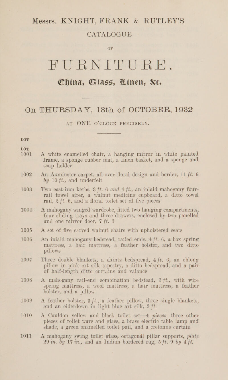 CATALOGUE OF PUR N FP e-bk, China, Glass, Winen, Ke.   LOT LOT 1001 1002 10038 1004. 1005 1006 1007 1008 1009 1010 1011 AT’ ONE O CLOCK PRECISELY. A white enamelled chair, a hanging mirror in white painted frame, a sponge rubber mat, a linen basket, and a sponge and. soap holder An Axminster carpet, all-over floral design and border, 11 ft. 6 by 10 ft., and underfelt Two cast-iron kerbs, 3 ft. 6 and 4 ft., an inlaid mahogany four- rail towel airer, a walnut medicine cupboard, a ditto towel rail, 2 ft. 6, and a floral toilet set of five pieces A mahogany winged wardrobe, fitted two hanging compartments, four sliding trays and three drawers, enclosed by two panelled and one mirror door, 7 ft. 3 A set of five carved walnut chairs with upholstered seats An inlaid mahogany bedstead, railed ends, 4 ft. 6, a box spring mattress, a hair mattress, a feather bolster, and two ditto pulows Three double blankets, a chintz bedspread, 4 ft. 6, an oblong pillow in pink art silk tapestry, a ditto bedspread, and a pair of half-length ditto curtains and valance A mahogany rail-end combination bedstead, 3 ft., with wire spring mattress, a wool mattress, a hair mattress, a feather bolster, and a pillow A feather bolster, 3 ft., a feather pillow, three single blankets, and an ciderdown in light blue art silk, 3 ft. A Cauldon yellow and black toilet set—4 preces, three other pieces of toilet ware and glass, a brass electric table lamp and shade, a green enamelled toilet pail, and a cretonne curtain A mahogany swing toilet glass, octagonal pillar supports, plate