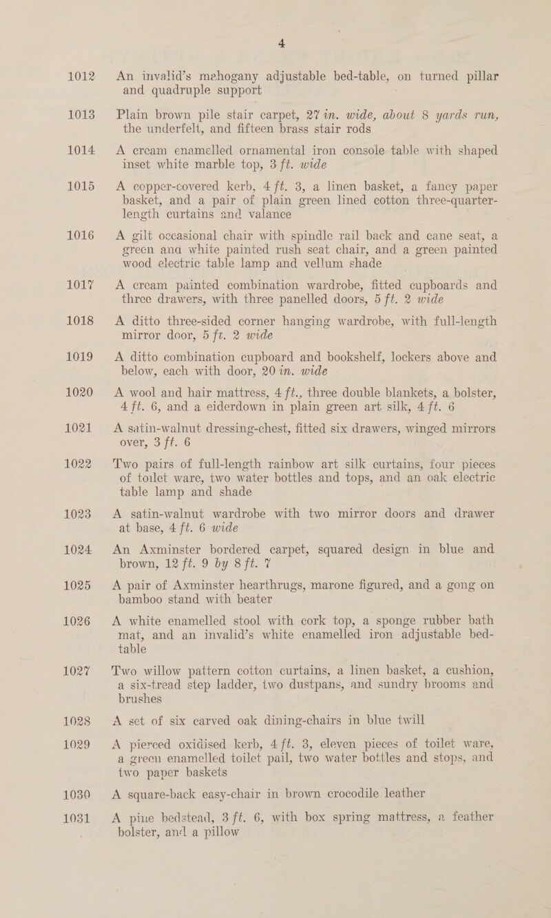 1012 1013 1014 1015 1016 Oe 4 An invalid’s mehogany adjustable bed-table, on turned pillar and quadruple support Plain brown pile stair carpet, 27 in. wide, about 8 yards run, the underfelt, and fifteen brass stair rods A ercam enamelled ornamental iron console table with shaped inset white marble top, 3 ft. wide A copper-covered kerb, 4 ft. 3, a linen basket, a fancy paper basket, and a pair of plain green lined cotton three-quarter- length curtains and valance A gilt occasional chair with spindle rail back and cane seat, a grech and white painted rush seat chair, and a green painted wood electric table lamp and vellum shade A cream painted combination wardrobe, fitted cupboards and three drawers, with three panelled doors, 5 ft. 2 wide A ditto three-sided corner hanging wardrobe, with full-length mirror door, 5 ft. 2 wide ) A ditto combination cupboard and bookshelf, lockers above and below, each with door, 20 in. wide A wool and hair mattress, 4 ft., three double blankets, a bolster, 4 ft. 6, and a eiderdown in plain green art silk, 4 ft. 6 A satin-walnut dressing-chest, fitted six drawers, winged mirrors over, 3 ft. 6 Two pairs of full-length rainbow art silk curtains, four .pieces of toilet ware, two water bottles and tops, and an oak electric table lamp and shade A. satin-walnut wardrobe with two mirror doors and drawer at base, 4 ft. 6 wide An Axminster bordered carpet, squared design. in blue and brown, 12° 7t.;/9 by 8 ft... 7 | A pair of Axminster hearthrugs, marone se and a gong on bamboo stand with beater A white enamelled stool with cork top, a sponge rubber bath mat, and an invalid’s white enamelled iron adjustable bed- table | Two willow pattern cotton curtains, a linen basket, a cushion, a six-tread step ladder, two dustpans, and sundry brooms and brushes A set of six carved oak dining-chairs in blue twill A pierced oxidised kerb, 4 ft. 3, eleven pieces of toilet ware, a green enamelled toilet pail, two water bottles and stops, and two paper baskets A square-back easy-chair in brown ene: leather A pine bedstead, 3 ft. 6, with box spring mattress, a feather bolster, an‘ a pillow