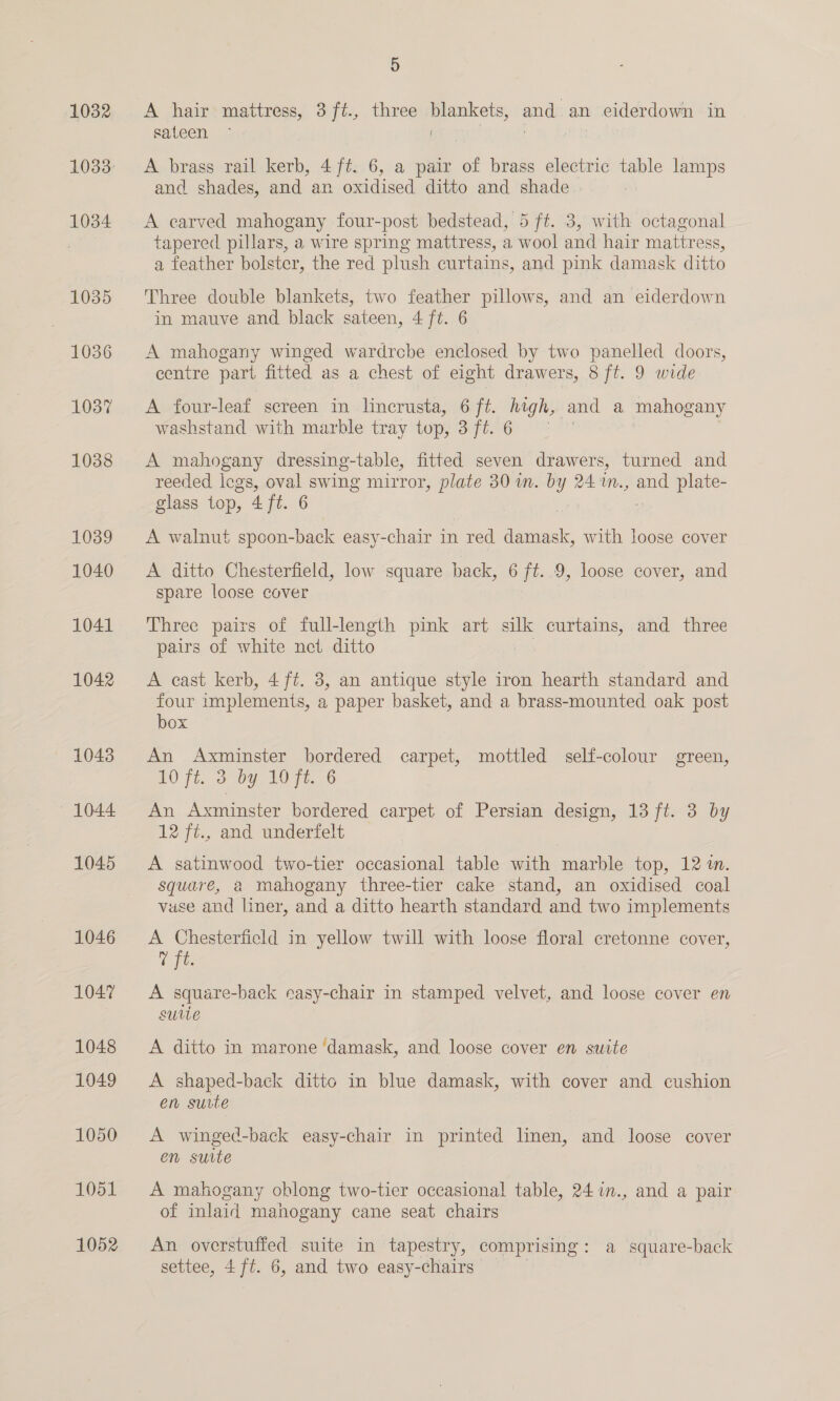 1032 1034 1035 1036 1037 1038 1039 1040 1041 1042 1043 1044 1045 1046 1047 1048 1049 1050 1051 1052 5 A hair mattress, 3ft., three blankets, and an ciderdown in sateen | | i tB A brass rail kerb, 4 ft. 6, a pair of brass electric table lamps and shades, and an oxidised ditto and shade | A carved mahogany four-post bedstead, 5 ft. 3, with octagonal tapered pillars, a wire spring mattress, a wool and hair mattress, a feather bolster, the red plush curtains, and pink damask ditto Three double blankets, two feather pillows, and an eiderdown in mauve and black sateen, 4 ft. 6 A mahogany winged wardrcbe enclosed by two panelled doors, centre part fitted as a chest of eight drawers, 8 ft. 9 wide A four-leaf screen in lincrusta, 6 ft. high, and a mahogany washstand with marble tray top, SUPE SGe 1° A mahogany dressing-table, fitted seven drawers, turned and reeded logs, oval swing mirror, plate 30 in. by 24 1m., and plate- glass top, 4 ft. 6 A walnut spoon-back easy-chair in red damask, with loose cover A ditto Chesterfield, low square back, 6 ft. 9, loose cover, and spare loose cover Three pairs of full-length pink art silk curtains, and three pairs of white net ditto A cast kerb, 4 ft. 8, an antique style iron hearth standard and four implements, a paper basket, and a brass-mounted oak post box An Axminster bordered carpet, mottled self-colour green, 107i, 2 Oy, 1076. 6 An Axminster bordered carpet of Persian design, 13 ft. 3 by 12 ft., and underfelt A satinwood two-tier occasional table with marble top, 12. square, a mahogany three-tier cake stand, an oxidised coal vase and liner, and a ditto hearth standard and two implements A Chesterfield in yellow twill with loose floral cretonne cover, oft A square-back easy-chair in stamped velvet, and loose cover en suite A ditto in marone ‘damask, and loose cover en suite A shaped-back ditto in blue damask, with cover and cushion en suite A winged-back easy-chair in printed linen, and loose cover en suite A mahogany oblong two-tier occasional table, 24in., and a pair of inlaid mahogany cane seat chairs An overstuffed suite in tapestry, comprising: a square-back