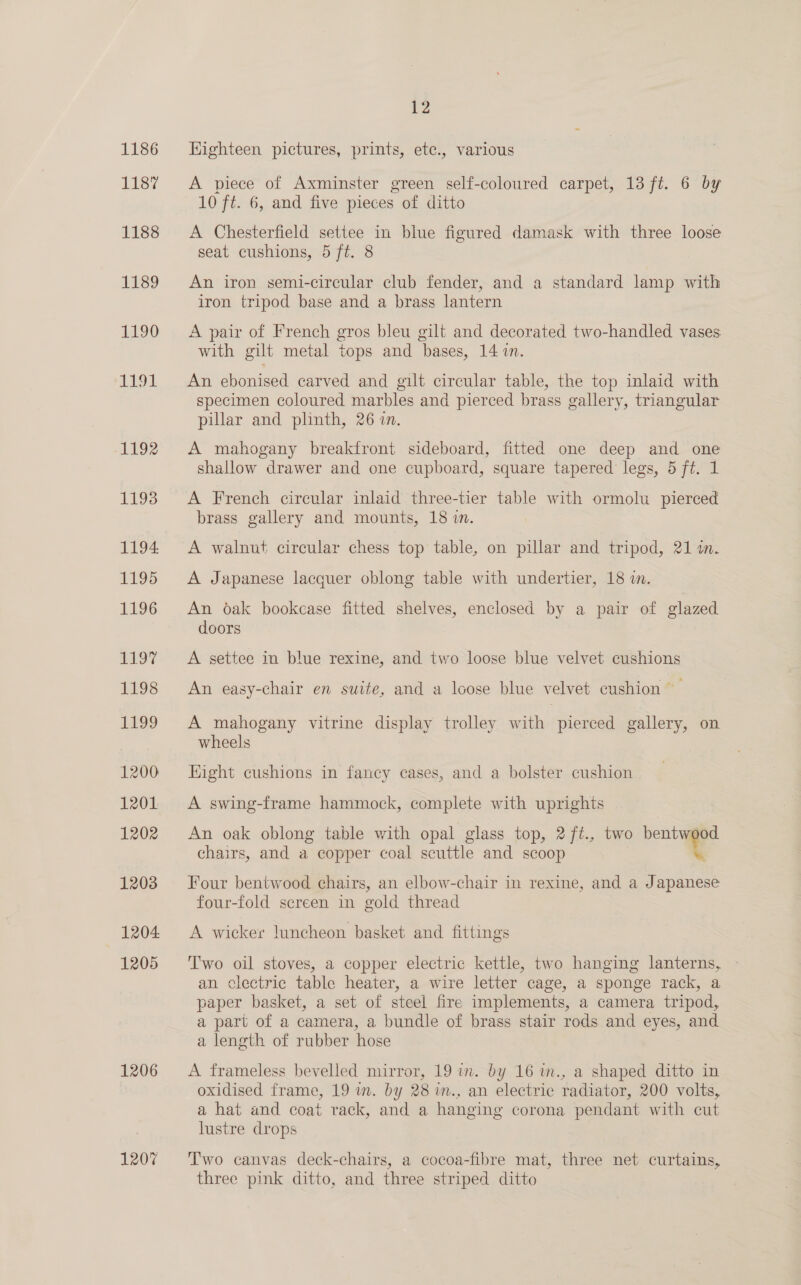 1186 1187 1188 1189 1190 1191 1192 1193 1194: 1195 L196 ED gS 1199 1200 1201 1202 12038 1204 1205 1206 1207 12 Highteen pictures, prints, etc., various A piece of Axminster green self-coloured carpet, 13 ft. 6 by 10 ft. 6, and five pieces of ditto A Chesterfield settee in blue figured damask with three loose seat cushions, 5 ft. 8 An iron semi-circular club fender, and a standard lamp with iron tripod base and a brass lantern A pair of French gros bleu gilt and decorated two-handled vases with gilt metal tops and bases, 14 in. An ebonised carved and gilt circular table, the top inlaid with specimen coloured marbles and pierced brass gallery, triangular pillar and phnth, 26 in. A mahogany breakfront sideboard, fitted one deep and one shallow drawer and one cupboard, square tapered legs, 5 ft. 1 A French circular inlaid three-tier table with ormolu pierced brass gallery and mounts, 18 in. A walnut circular chess top table, on pillar and tripod, 21 i. A Japanese lacquer oblong table with undertier, 18 in. An oak bookcase fitted shelves, enclosed by a pair of glazed doors A settee in blue rexine, and two loose blue velvet cushions An easy-chair en suite, and a loose blue velvet cushion A mahogany vitrine display trolley with pierced gallery, on wheels Hight cushions in fancy cases, and a bolster cushion | A swing-frame hammock, complete with uprights An oak oblong table with opal glass top, 2ft., two bentwood chairs, and a copper coal scuttle and scoop , Four bentwood chairs, an elbow-chair in rexine, and a Japanese four-fold screen in gold thread A wicker luncheon basket and fittings Two oil stoves, a copper electric kettle, two hanging lanterns, - an clectric table heater, a wire letter cage, a sponge rack, a paper basket, a set of steel fire implements, a camera tripod, a part of a camera, a bundle of brass stair rods and eyes, and a length of rubber hose A frameless bevelled mirror, 19 in. by 16 in., a shaped ditto in oxidised frame, 19 m. by 28 im., an electric radiator, 200 volts, a hat and coat rack, and a hanging corona pendant with cut lustre drops Two canvas deck-chairs, a cocoa-fibre mat, three net curtains, three pink ditto, and three striped ditto