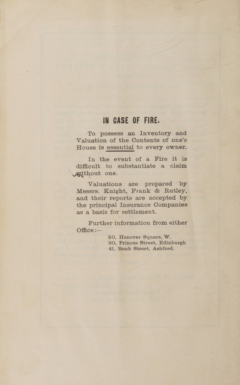 IN CASE OF FIRE. To possess an Inventory and Valuation of the Contents of one’s House is essential to every owner. In the event of a PFire.1t.438 . difficult to substantiate a claim “\ARthout one. Valuations are prepared by Messrs. Knight, Frank &amp; Rutley, and their reports are accepted by the principal Insurance Companies as a basis for settlement. Further information from either Office :— | 20, Hanover Square, W. 90, Princes Street, Edinburgh 41, Bank Street, Ashford.