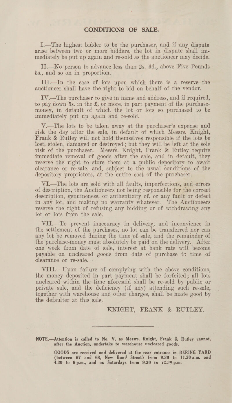 CONDITIONS OF SALE. I.—The highest bidder to be the purchaser, and if any dispute arise between two or more bidders, the lot in dispute shall im- mediately be put up again and re-sold as the auctioneer may decide. II.—No person to advance less than 2s. 6d., above Five Pounds » 5s., and so on in proportion. III.—In the case of lots upon which there is a reserve the auctioneer shall have the right to bid on behalf of the vendor. IV.—The purchaser to give in name and address, and if required, to pay down 5s. in the £, or more, in part payment of the purchase- money, in default of which the lot or lots so purchased to be immediately put up again and re-sold. V.—The lots to be taken away at the purchaser’s expense and risk the day after the sale, in default of which Messrs. Knight, Frank &amp; Rutley will not hold themselves responsible if the lots be lost, stolen, damaged or destroyed; but they will be left at the sole risk of the purchaser. Messrs. Knight, Frank &amp; Rutley require immediate removal of goods after the sale, and in default, they reserve the right to store them at a public depository to await clearance or re-sale, and, subject to the usual conditions of the depository proprietors, at the entire cost of the purchaser. V1I.—The lots are sold with all faults, imperfections, and errors of description, the Auctioneers not being responsible for the correct description, genuineness, or authenticity of, or any fault or defect in any lot, and making no warranty whatever. ‘The Auctioneers reserve the right of refusing any bidding or of withdrawing any lot or lots from the sale. VII.—To prevent inaccuracy in delivery, and inconvience in the settlement of the purchases, no lot can be transferred nor can any lot be removed during the time of sale, and the remainder of the purchase-money must absolutely be paid on the delivery. After one week from date of sale, interest at bank rate will become payable on uncleared goods from date of puree te time of clearance or re-sale. VIII.—Upon failure of complying with the above conditions, the money deposited in part payment shall be forfeited; all lots uncleared within the time aforesaid shall be re-sold by public or private sale, and the deficiency (if any) attending such re-sale, together with warehouse and other charges, shall be made good by the defaulter at this sale. KNIGHT, FRANK &amp; RUTLEY. NOTE.—Attention is called to No. V, as Messrs. Knight, Frank &amp; Rutley cannot, after the Auction, undertake to warehouse uncleared goods. GOODS are received and delivered at the rear entrance in DERING YARD (between 67 and 68, New Bond Street) from 9.30 to 11.30a.m. and 4.30 to 6p.m., and on Saturdays from 9.30 to 12.24 p.m.